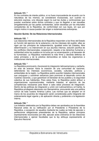 Artículo 151. °
En los contratos de interés público, si no fuere improcedente de acuerdo con la
naturaleza de los mismos, se considerará incorporada, aun cuando no
estuviere expresa, una cláusula según la cual las dudas y controversias que
puedan suscitarse sobre dichos contratos y que no llegaren a ser resueltas
amigablemente por las partes contratantes, serán decididas por los tribunales
competentes de la República, de conformidad con sus leyes, sin que por
ningún motivo ni causa puedan dar origen a reclamaciones extranjeras.

Sección Quinta: De las Relaciones Internacionales

Artículo 152. °
Las relaciones internacionales de la República responden a los fines del Estado
en función del ejercicio de la soberanía y de los intereses del pueblo; ellas se
rigen por los principios de independencia, igualdad entre los Estados, libre
determinación y no intervención en sus asuntos internos, solución pacífica de
los conflictos internacionales, cooperación, respeto a los derechos humanos y
solidaridad entre los pueblos en la lucha por su emancipación y el bienestar de
la humanidad. La República mantendrá la más firme y decidida defensa de
estos principios y de la práctica democrática en todos los organismos e
instituciones internacionales.

Artículo 153. °
La República promoverá y favorecerá la integración latinoamericana y caribeña,
en aras de avanzar hacia la creación de una comunidad de naciones,
defendiendo los intereses económicos, sociales, culturales, políticos y
ambientales de la región. La República podrá suscribir tratados internacionales
que conjuguen y coordinen esfuerzos para promover el desarrollo común de
nuestras naciones, y que garanticen el bienestar de los pueblos y la seguridad
colectiva de sus habitantes. Para estos fines, la República podrá atribuir a
organizaciones supranacionales, mediante tratados, el ejercicio de las
competencias necesarias para llevar a cabo estos procesos de integración.
Dentro de las políticas de integración y unión con Latinoamérica y el Caribe, la
República privilegiará relaciones con Iberoamérica, procurando sea una política
común de toda nuestra América Latina. Las normas que se adopten en el
marco de los acuerdos de integración serán consideradas parte integrante del
ordenamiento legal vigente y de aplicación directa y preferente a la legislación
interna.

Artículo 154. °
Los tratados celebrados por la República deben ser aprobados por la Asamblea
Nacional antes de su ratificación por el Presidente o Presidenta de la
República, a excepción de aquellos mediante los cuales se trate de ejecutar o
perfeccionar obligaciones preexistentes de la República, aplicar principios
expresamente reconocidos por ella, ejecutar actos ordinarios en las relaciones
internacionales o ejercer facultades que la ley atribuya expresamente al
Ejecutivo Nacional.
 