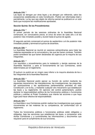 Artículo 218. °
Las leyes se derogan por otras leyes y se abrogan por referendo, salvo las
excepciones establecidas en esta Constitución. Podrán ser reformadas total o
parcialmente. La ley que sea objeto de reforma parcial se publicará en un solo
texto que incorpore las modificaciones aprobadas.

Sección Quinta: De los Procedimientos

Artículo 219. °
El primer período de las sesiones ordinarias de la Asamblea Nacional
comenzará, sin convocatoria previa, el cinco de enero de cada año o el día
posterior más inmediato posible y durará hasta el quince de agosto.

El segundo período comenzará el quince de septiembre o el día posterior más
inmediato posible y terminará el quince de diciembre.

Artículo 220. °
La Asamblea Nacional se reunirá en sesiones extraordinarias para tratar las
materias expresadas en la convocatoria y las que les fueren conexas. También
podrá considerar las que fueren declaradas de urgencia por la mayoría de sus
integrantes.

Artículo 221. °
Los requisitos y procedimientos para la instalación y demás sesiones de la
Asamblea Nacional, y para el funcionamiento de sus Comisiones, serán
determinados por el reglamento.

El quórum no podrá ser en ningún caso inferior a la mayoría absoluta de los o
las integrantes de la Asamblea Nacional.

Artículo 222. °
La Asamblea Nacional podrá ejercer su función de control mediante los
siguientes mecanismos: las interpelaciones, las investigaciones, las preguntas,
las autorizaciones y las aprobaciones parlamentarias previstas en esta
Constitución y en la ley, y mediante cualquier otro mecanismo que establezcan
las leyes y su reglamento. En ejercicio del control parlamentario, podrán
declarar la responsabilidad política de los funcionarios públicos o funcionarias
públicas y solicitar al Poder Ciudadano que intente las acciones a que haya
lugar para hacer efectiva tal responsabilidad.

Artículo 223. °
La Asamblea o sus Comisiones podrán realizar las investigaciones que juzguen
convenientes en las materias de su competencia, de conformidad con el
reglamento.

Todos los funcionarios públicos o funcionarias públicas están obligados u
obligadas, bajo las sanciones que establezcan las leyes, a comparecer ante
dichas Comisiones y a suministrarles las informaciones y documentos que
requieran para el cumplimiento de sus funciones.
 