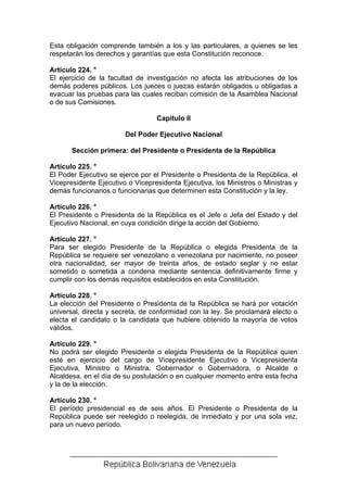 Esta obligación comprende también a los y las particulares, a quienes se les
respetarán los derechos y garantías que esta Constitución reconoce.

Artículo 224. °
El ejercicio de la facultad de investigación no afecta las atribuciones de los
demás poderes públicos. Los jueces o juezas estarán obligados u obligadas a
evacuar las pruebas para las cuales reciban comisión de la Asamblea Nacional
o de sus Comisiones.

                                  Capítulo II

                        Del Poder Ejecutivo Nacional

       Sección primera: del Presidente o Presidenta de la República

Artículo 225. °
El Poder Ejecutivo se ejerce por el Presidente o Presidenta de la República, el
Vicepresidente Ejecutivo o Vicepresidenta Ejecutiva, los Ministros o Ministras y
demás funcionarios o funcionarias que determinen esta Constitución y la ley.

Artículo 226. °
El Presidente o Presidenta de la República es el Jefe o Jefa del Estado y del
Ejecutivo Nacional, en cuya condición dirige la acción del Gobierno.

Artículo 227. °
Para ser elegido Presidente de la República o elegida Presidenta de la
República se requiere ser venezolano o venezolana por nacimiento, no poseer
otra nacionalidad, ser mayor de treinta años, de estado seglar y no estar
sometido o sometida a condena mediante sentencia definitivamente firme y
cumplir con los demás requisitos establecidos en esta Constitución.

Artículo 228. °
La elección del Presidente o Presidenta de la República se hará por votación
universal, directa y secreta, de conformidad con la ley. Se proclamará electo o
electa el candidato o la candidata que hubiere obtenido la mayoría de votos
válidos.

Artículo 229. °
No podrá ser elegido Presidente o elegida Presidenta de la República quien
esté en ejercicio del cargo de Vicepresidente Ejecutivo o Vicepresidenta
Ejecutiva, Ministro o Ministra, Gobernador o Gobernadora, o Alcalde o
Alcaldesa, en el día de su postulación o en cualquier momento entre esta fecha
y la de la elección.

Artículo 230. °
El período presidencial es de seis años. El Presidente o Presidenta de la
República puede ser reelegido o reelegida, de inmediato y por una sola vez,
para un nuevo período.
 