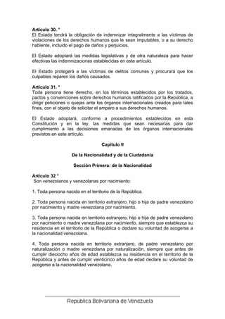 Artículo 30. °
El Estado tendrá la obligación de indemnizar integralmente a las víctimas de
violaciones de los derechos humanos que le sean imputables, o a su derecho
habiente, incluido el pago de daños y perjuicios.

El Estado adoptará las medidas legislativas y de otra naturaleza para hacer
efectivas las indemnizaciones establecidas en este artículo.

El Estado protegerá a las víctimas de delitos comunes y procurará que los
culpables reparen los daños causados.

Artículo 31. °
Toda persona tiene derecho, en los términos establecidos por los tratados,
pactos y convenciones sobre derechos humanos ratificados por la República, a
dirigir peticiones o quejas ante los órganos internacionales creados para tales
fines, con el objeto de solicitar el amparo a sus derechos humanos.

El Estado adoptará, conforme a procedimientos establecidos en esta
Constitución y en la ley, las medidas que sean necesarias para dar
cumplimiento a las decisiones emanadas de los órganos internacionales
previstos en este artículo.

                                   Capítulo II

                    De la Nacionalidad y de la Ciudadanía

                    Sección Primera: de la Nacionalidad

Artículo 32 °
Son venezolanos y venezolanas por nacimiento:

1. Toda persona nacida en el territorio de la República.

2. Toda persona nacida en territorio extranjero, hijo o hija de padre venezolano
por nacimiento y madre venezolana por nacimiento.

3. Toda persona nacida en territorio extranjero, hijo o hija de padre venezolano
por nacimiento o madre venezolana por nacimiento, siempre que establezca su
residencia en el territorio de la República o declare su voluntad de acogerse a
la nacionalidad venezolana.

4. Toda persona nacida en territorio extranjero, de padre venezolano por
naturalización o madre venezolana por naturalización, siempre que antes de
cumplir dieciocho años de edad establezca su residencia en el territorio de la
República y antes de cumplir veinticinco años de edad declare su voluntad de
acogerse a la nacionalidad venezolana.
 