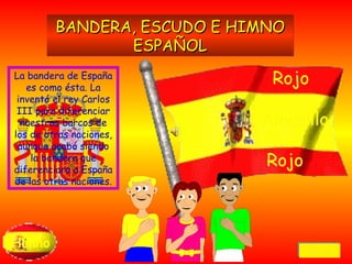 La bandera de España es como ésta. La inventó el rey Carlos III para diferenciar nuestros barcos de los de otras naciones, aunque acabó siendo la bandera que diferenciara a España de las otras naciones. Himno BANDERA, ESCUDO E HIMNO ESPAÑOL Rojo Amarillo Rojo Volver 