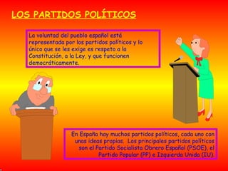LOS PARTIDOS POLÍTICOS La voluntad del pueblo español está representada por los partidos políticos y lo único que se les exige es respeto a la Constitución, a la Ley, y que funcionen democráticamente. En España hay muchos partidos políticos, cada uno con unas ideas propias.  Los principales partidos políticos son el Partido Socialista Obrero Español (PSOE), el Partido Popular (PP) e Izquierda Unida (IU). 