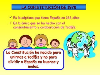 LA CONSTITUCIÓN DE 1978 Es la séptima que tiene España en 166 años. Es la única que se ha hecho con el consentimiento y colaboración de tod@s. La Constitución ha nacido para unirnos a tod@s y no para dividir a España en buenos y malos. 