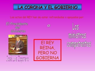 LA CORONA Y EL GOBIERNO Los actos del REY han de estar refrendados o apoyados por: José Luis Zapatero El Presidente  del  Gobierno o Los ministros competentes El REY REINA, PERO NO GOBIERNA 