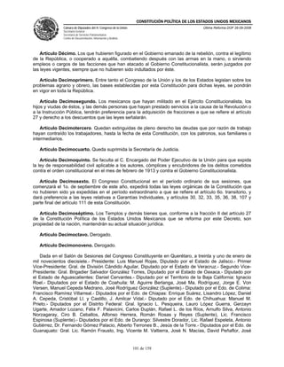CONSTITUCIÓN POLÍTICA DE LOS ESTADOS UNIDOS MEXICANOS
               Cámara de Diputados del H. Congreso de la Unión                                  Última Reforma DOF 26-09-2008
               Secretaría General
               Secretaría de Servicios Parlamentarios
               Centro de Documentación, Información y Análisis




    Artículo Décimo. Los que hubieren figurado en el Gobierno emanado de la rebelión, contra el legítimo
de la República, o cooperado a aquélla, combatiendo después con las armas en la mano, o sirviendo
empleos o cargos de las facciones que han atacado al Gobierno Constitucionalista, serán juzgados por
las leyes vigentes, siempre que no hubieren sido indultados por éste.

   Artículo Decimoprimero. Entre tanto el Congreso de la Unión y los de los Estados legislan sobre los
problemas agrario y obrero, las bases establecidas por esta Constitución para dichas leyes, se pondrán
en vigor en toda la República.

    Artículo Decimosegundo. Los mexicanos que hayan militado en el Ejército Constitucionalista, los
hijos y viudas de éstos, y las demás personas que hayan prestado servicios a la causa de la Revolución o
a la Instrucción Pública, tendrán preferencia para la adquisición de fracciones a que se refiere el artículo
27 y derecho a los descuentos que las leyes señalarán.

    Artículo Decimotercero. Quedan extinguidas de pleno derecho las deudas que por razón de trabajo
hayan contraído los trabajadores, hasta la fecha de esta Constitución, con los patronos, sus familiares o
intermediarios.

   Artículo Decimocuarto. Queda suprimida la Secretaría de Justicia.

    Artículo Decimoquinto. Se faculta al C. Encargado del Poder Ejecutivo de la Unión para que expida
la ley de responsabilidad civil aplicable a los autores, cómplices y encubridores de los delitos cometidos
contra el orden constitucional en el mes de febrero de 1913 y contra el Gobierno Constitucionalista.

   Artículo Decimosexto. El Congreso Constitucional en el período ordinario de sus sesiones, que
comenzará el 1o. de septiembre de este año, expedirá todas las leyes orgánicas de la Constitución que
no hubieren sido ya expedidas en el período extraordinario a que se refiere el artículo 6o. transitorio, y
dará preferencia a las leyes relativas a Garantías Individuales, y artículos 30, 32, 33, 35, 36, 38, 107 y
parte final del artículo 111 de esta Constitución.

   Artículo Decimoséptimo. Los Templos y demás bienes que, conforme a la fracción II del artículo 27
de la Constitución Política de los Estados Unidos Mexicanos que se reforma por este Decreto, son
propiedad de la nación, mantendrán su actual situación jurídica.

   Artículo Decimoctavo. Derogado.

   Artículo Decimonoveno. Derogado.

   Dada en el Salón de Sesiones del Congreso Constituyente en Querétaro, a treinta y uno de enero de
mil novecientos diecisiete.- Presidente: Luis Manuel Rojas, Diputado por el Estado de Jalisco.- Primer
Vice-Presidente: Gral. de División Cándido Aguilar, Diputado por el Estado de Veracruz.- Segundo Vice-
Presidente: Gral. Brigadier Salvador González Torres, Diputado por el Estado de Oaxaca.- Diputado por
el Estado de Aguascalientes: Daniel Cervantes.- Diputado por el Territorio de la Baja California: Ignacio
Roel.- Diputados por el Estado de Coahuila: M. Aguirre Berlanga, José Ma. Rodríguez, Jorge E. Von
Versen, Manuel Cepeda Medrano, José Rodríguez González (Suplente).- Diputado por el Edo. de Colima:
Francisco Ramírez Villarreal.- Diputados por el Edo. de Chiapas: Enrique Suárez, Lisandro López, Daniel
A. Cepeda, Cristóbal Ll. y Castillo, J. Amilcar Vidal.- Diputado por el Edo. de Chihuahua: Manuel M.
Prieto.- Diputados por el Distrito Federal: Gral. Ignacio L. Pesqueira, Lauro López Guerra, Gerzayn
Ugarte, Amador Lozano, Félix F. Palavicini, Carlos Duplán, Rafael L. de los Ríos, Arnulfo Silva, Antonio
Norzagaray, Ciro B. Ceballos, Alfonso Herrera, Román Rosas y Reyes (Suplente), Lic. Francisco
Espinosa (Suplente).- Diputados por el Edo. de Durango: Silvestre Dorador, Lic. Rafael Espeleta, Antonio
Gutiérrez, Dr. Fernando Gómez Palacio, Alberto Terrones B., Jesús de la Torre.- Diputados por el Edo. de
Guanajuato: Gral. Lic. Ramón Frausto, Ing. Vicente M. Valtierra, José N. Macías, David Peñaflor, José


                                                                 101 de 158
 