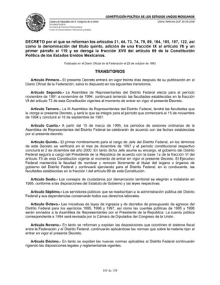 CONSTITUCIÓN POLÍTICA DE LOS ESTADOS UNIDOS MEXICANOS
               Cámara de Diputados del H. Congreso de la Unión                                            Última Reforma DOF 26-09-2008
               Secretaría General
               Secretaría de Servicios Parlamentarios
               Centro de Documentación, Información y Análisis




DECRETO por el que se reforman los artículos 31, 44, 73, 74, 79, 89, 104, 105, 107, 122, así
como la denominación del título quinto, adición de una fracción IX al artículo 76 y un
primer párrafo al 119 y se deroga la fracción XVII del artículo 89 de la Constitución
Política de los Estados Unidos Mexicanos.
                               Publicado en el Diario Oficial de la Federación el 25 de octubre de 1993

                                                                 TRANSITORIOS

   Artículo Primero.- El presente Decreto entrará en vigor treinta días después de su publicación en el
Diario Oficial de la Federación, salvo lo dispuesto en los siguientes transitorios.

   Artículo Segundo.- La Asamblea de Representantes del Distrito Federal electa para el período
noviembre de 1991 a noviembre de 1994, continuará teniendo las facultades establecidas en la fracción
VI del artículo 73 de esta Constitución vigentes al momento de entrar en vigor el presente Decreto.

    Artículo Tercero.- La III Asamblea de Representantes del Distrito Federal, tendrá las facultades que
le otorga el presente Decreto, y será la que se integre para el período que comenzará el 15 de noviembre
de 1994 y concluirá el 16 de septiembre de 1997.

   Artículo Cuarto.- A partir del 15 de marzo de 1995, los períodos de sesiones ordinarias de la
Asamblea de Representantes del Distrito Federal se celebrarán de acuerdo con las fechas establecidas
por el presente decreto.

    Artículo Quinto.- El primer nombramiento para el cargo de Jefe del Distrito Federal, en los términos
de este Decreto se verificará en el mes de diciembre de 1997 y el período constitucional respectivo
concluirá el 2 de diciembre del año 2000. En tanto dicho Jefe asume su encargo, el gobierno del Distrito
Federal seguirá a cargo del Presidente de la República de acuerdo con la base 1a de la fracción VI del
artículo 73 de esta Constitución vigente al momento de entrar en vigor el presente Decreto. El Ejecutivo
Federal mantendrá la facultad de nombrar y remover libremente al titular del órgano u órganos de
gobierno del Distrito Federal y continuará ejerciendo para el Distrito Federal, en lo conducente, las
facultades establecidas en la fracción I del artículo 89 de esta Constitución.

   Artículo Sexto.- Los consejos de ciudadanos por demarcación territorial se elegirán e instalarán en
1995, conforme a las disposiciones del Estatuto de Gobierno y las leyes respectivas.

  Artículo Séptimo.- Los servidores públicos que se readscriban a la administración pública del Distrito
Federal y sus dependencias conservarán todos sus derechos laborales.

   Artículo Octavo.- Las iniciativas de leyes de ingresos y de decretos de presupuesto de egresos del
Distrito Federal para los ejercicios 1995, 1996 y 1997, así como las cuentas públicas de 1995 y 1996
serán enviados a la Asamblea de Representantes por el Presidente de la República. La cuenta pública
correspondiente a 1994 será revisada por la Cámara de Diputados del Congreso de la Unión.

   Artículo Noveno.- En tanto se reforman y expidan las disposiciones que coordinen el sistema fiscal
entre la Federación y el Distrito Federal, continuarán aplicándose las normas que sobre la materia rijan al
entrar en vigor el presente Decreto.

    Artículo Décimo.- En tanto se expidan las nuevas normas aplicables al Distrito Federal continuarán
rigiendo las disposiciones legales y reglamentarias vigentes.




                                                                    105 de 158
 