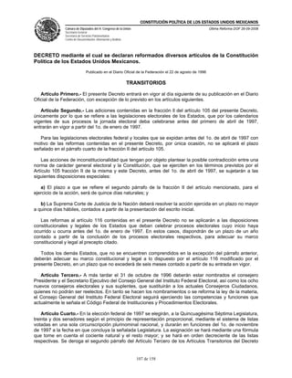 CONSTITUCIÓN POLÍTICA DE LOS ESTADOS UNIDOS MEXICANOS
               Cámara de Diputados del H. Congreso de la Unión                                            Última Reforma DOF 26-09-2008
               Secretaría General
               Secretaría de Servicios Parlamentarios
               Centro de Documentación, Información y Análisis




DECRETO mediante el cual se declaran reformados diversos artículos de la Constitución
Política de los Estados Unidos Mexicanos.
                                Publicado en el Diario Oficial de la Federación el 22 de agosto de 1996

                                                                 TRANSITORIOS

   Artículo Primero.- El presente Decreto entrará en vigor al día siguiente de su publicación en el Diario
Oficial de la Federación, con excepción de lo previsto en los artículos siguientes.

   Artículo Segundo.- Las adiciones contenidas en la fracción ll del artículo 105 del presente Decreto,
únicamente por lo que se refiere a las legislaciones electorales de los Estados, que por los calendarios
vigentes de sus procesos la jornada electoral deba celebrarse antes del primero de abril de 1997,
entrarán en vigor a partir del 1o. de enero de 1997.

   Para las legislaciones electorales federal y locales que se expidan antes del 1o. de abril de 1997 con
motivo de las reformas contenidas en el presente Decreto, por única ocasión, no se aplicará el plazo
señalado en el párrafo cuarto de la fracción II del artículo 105.

    Las acciones de inconstitucionalidad que tengan por objeto plantear la posible contradicción entre una
norma de carácter general electoral y la Constitución, que se ejerciten en los términos previstos por el
Artículo 105 fracción II de la misma y este Decreto, antes del 1o. de abril de 1997, se sujetarán a las
siguientes disposiciones especiales:

   a) El plazo a que se refiere el segundo párrafo de la fracción II del artículo mencionado, para el
ejercicio de la acción, será de quince días naturales; y

   b) La Suprema Corte de Justicia de la Nación deberá resolver la acción ejercida en un plazo no mayor
a quince días hábiles, contados a partir de la presentación del escrito inicial.

   Las reformas al artículo 116 contenidas en el presente Decreto no se aplicarán a las disposiciones
constitucionales y legales de los Estados que deban celebrar procesos electorales cuyo inicio haya
ocurrido u ocurra antes del 1o. de enero de 1997. En estos casos, dispondrán de un plazo de un año
contado a partir de la conclusión de los procesos electorales respectivos, para adecuar su marco
constitucional y legal al precepto citado.

   Todos los demás Estados, que no se encuentren comprendidos en la excepción del párrafo anterior,
deberán adecuar su marco constitucional y legal a lo dispuesto por el artículo 116 modificado por el
presente Decreto, en un plazo que no excederá de seis meses contado a partir de su entrada en vigor.

   Artículo Tercero.- A más tardar el 31 de octubre de 1996 deberán estar nombrados el consejero
Presidente y el Secretario Ejecutivo del Consejo General del Instituto Federal Electoral, así como los ocho
nuevos consejeros electorales y sus suplentes, que sustituirán a los actuales Consejeros Ciudadanos,
quienes no podrán ser reelectos. En tanto se hacen los nombramientos o se reforma la ley de la materia,
el Consejo General del Instituto Federal Electoral seguirá ejerciendo las competencias y funciones que
actualmente le señala el Código Federal de Instituciones y Procedimientos Electorales.

    Artículo Cuarto.- En la elección federal de 1997 se elegirán, a la Quincuagésima Séptima Legislatura,
treinta y dos senadores según el principio de representación proporcional, mediante el sistema de listas
votadas en una sola circunscripción plurinominal nacional, y durarán en funciones del 1o. de noviembre
de 1997 a la fecha en que concluya la señalada Legislatura. La asignación se hará mediante una fórmula
que tome en cuenta el cociente natural y el resto mayor; y se hará en orden decreciente de las listas
respectivas. Se deroga el segundo párrafo del Artículo Tercero de los Artículos Transitorios del Decreto


                                                                    107 de 158
 
