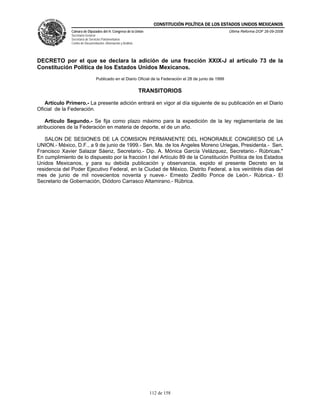 CONSTITUCIÓN POLÍTICA DE LOS ESTADOS UNIDOS MEXICANOS
               Cámara de Diputados del H. Congreso de la Unión                                            Última Reforma DOF 26-09-2008
               Secretaría General
               Secretaría de Servicios Parlamentarios
               Centro de Documentación, Información y Análisis




DECRETO por el que se declara la adición de una fracción XXIX-J al artículo 73 de la
Constitución Política de los Estados Unidos Mexicanos.
                                 Publicado en el Diario Oficial de la Federación el 28 de junio de 1999

                                                                 TRANSITORIOS

   Artículo Primero.- La presente adición entrará en vigor al día siguiente de su publicación en el Diario
Oficial de la Federación.

    Artículo Segundo.- Se fija como plazo máximo para la expedición de la ley reglamentaria de las
atribuciones de la Federación en materia de deporte, el de un año.

   SALON DE SESIONES DE LA COMISION PERMANENTE DEL HONORABLE CONGRESO DE LA
UNION.- México, D.F., a 9 de junio de 1999.- Sen. Ma. de los Angeles Moreno Uriegas, Presidenta.- Sen.
Francisco Xavier Salazar Sáenz, Secretario.- Dip. A. Mónica García Velázquez, Secretario.- Rúbricas."
En cumplimiento de lo dispuesto por la fracción I del Artículo 89 de la Constitución Política de los Estados
Unidos Mexicanos, y para su debida publicación y observancia, expido el presente Decreto en la
residencia del Poder Ejecutivo Federal, en la Ciudad de México, Distrito Federal, a los veintitrés días del
mes de junio de mil novecientos noventa y nueve.- Ernesto Zedillo Ponce de León.- Rúbrica.- El
Secretario de Gobernación, Diódoro Carrasco Altamirano.- Rúbrica.




                                                                    112 de 158
 