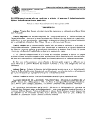 CONSTITUCIÓN POLÍTICA DE LOS ESTADOS UNIDOS MEXICANOS
               Cámara de Diputados del H. Congreso de la Unión                                         Última Reforma DOF 26-09-2008
               Secretaría General
               Secretaría de Servicios Parlamentarios
               Centro de Documentación, Información y Análisis




DECRETO por el que se reforma y adiciona el artículo 102 apartado B de la Constitución
Política de los Estados Unidos Mexicanos.
                             Publicado en el Diario Oficial de la Federación el 13 de septiembre de 1999

                                                                 TRANSITORIOS

   Artículo Primero.- Este Decreto entrará en vigor al día siguiente de su publicación en el Diario Oficial
de la Federación.

   Artículo Segundo.- Los actuales integrantes del Consejo Consultivo de la Comisión Nacional de
Derechos Humanos, continuarán en su encargo hasta concluir el período para el que fueron designados,
pudiendo, en su caso, ser propuestos y elegidos para un segundo período en los términos de lo dispuesto
por el quinto párrafo del apartado B del Artículo 102 que se reforma por este Decreto.

   Artículo Tercero.- En un plazo máximo de sesenta días, la Cámara de Senadores o, en su caso, la
Comisión Permanente del Congreso de la Unión, deberá elegir al Presidente de la Comisión Nacional de
los Derechos Humanos, conforme al procedimiento dispuesto por el apartado B del Artículo 102 que se
reforma por este Decreto. Para tal efecto, se observarán las siguientes reglas:

   A.- La Comisión correspondiente de la Cámara de Senadores procederá a realizar una amplia
auscultación entre las organizaciones sociales representativas de los distintos sectores de la sociedad,
así como entre los organismos públicos y privados promotores o defensores de los Derechos Humanos.

   B.- Con base en la auscultación antes señalada, la Comisión podrá proponer la ratificación de la
actual Titular de la Comisión Nacional de Derechos Humanos o, en su caso, integrar una terna de
candidatos.

   Artículo Cuarto.- En tanto el Congreso de la Unión expide las reformas a la Ley de la Comisión
Nacional de Derechos Humanos, ésta ejercerá sus atribuciones y competencias conforme a lo dispuesto
por el presente Decreto y la ley reglamentaria vigente hasta dicha expedición.

   Artículo Quinto.- Se derogan todas las disposiciones que se opongan al presente Decreto.

   SALON DE SESIONES DE LA COMISION PERMANENTE DEL HONORABLE CONGRESO DE LA
UNION.- México, D.F., a 18 de agosto de 1999.- Sen. María de los Angeles Moreno Uriegas, Presidenta.-
Dip. A. Mónica García Velázquez, Secretaria.- Sen. Porfirio Camarena Castro, Secretario.- Rúbricas."

   En cumplimiento de lo dispuesto por la fracción I del Artículo 89 de la Constitución Política de los
Estados Unidos Mexicanos, y para su debida publicación y observancia, expido el presente Decreto en la
residencia del Poder Ejecutivo Federal, en la Ciudad de México, Distrito Federal, a los siete días del mes
de septiembre de mil novecientos noventa y nueve.- Ernesto Zedillo Ponce de León.- Rúbrica.- El
Secretario de Gobernación, Diódoro Carrasco Altamirano.- Rúbrica.




                                                                    115 de 158
 