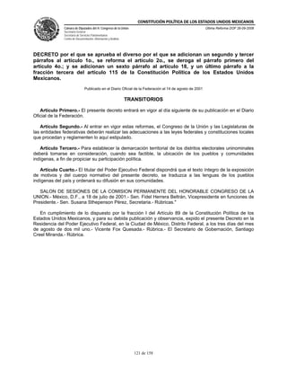 CONSTITUCIÓN POLÍTICA DE LOS ESTADOS UNIDOS MEXICANOS
               Cámara de Diputados del H. Congreso de la Unión                                            Última Reforma DOF 26-09-2008
               Secretaría General
               Secretaría de Servicios Parlamentarios
               Centro de Documentación, Información y Análisis




DECRETO por el que se aprueba el diverso por el que se adicionan un segundo y tercer
párrafos al artículo 1o., se reforma el artículo 2o., se deroga el párrafo primero del
artículo 4o.; y se adicionan un sexto párrafo al artículo 18, y un último párrafo a la
fracción tercera del artículo 115 de la Constitución Política de los Estados Unidos
Mexicanos.
                                Publicado en el Diario Oficial de la Federación el 14 de agosto de 2001

                                                                 TRANSITORIOS

   Artículo Primero.- El presente decreto entrará en vigor al día siguiente de su publicación en el Diario
Oficial de la Federación.

    Artículo Segundo.- Al entrar en vigor estas reformas, el Congreso de la Unión y las Legislaturas de
las entidades federativas deberán realizar las adecuaciones a las leyes federales y constituciones locales
que procedan y reglamenten lo aquí estipulado.

   Artículo Tercero.- Para establecer la demarcación territorial de los distritos electorales uninominales
deberá tomarse en consideración, cuando sea factible, la ubicación de los pueblos y comunidades
indígenas, a fin de propiciar su participación política.

   Artículo Cuarto.- El titular del Poder Ejecutivo Federal dispondrá que el texto íntegro de la exposición
de motivos y del cuerpo normativo del presente decreto, se traduzca a las lenguas de los pueblos
indígenas del país y ordenará su difusión en sus comunidades.

   SALON DE SESIONES DE LA COMISION PERMANENTE DEL HONORABLE CONGRESO DE LA
UNION.- México, D.F., a 18 de julio de 2001.- Sen. Fidel Herrera Beltrán, Vicepresidente en funciones de
Presidente.- Sen. Susana Sthepenson Pérez, Secretaria.- Rúbricas."

   En cumplimiento de lo dispuesto por la fracción I del Artículo 89 de la Constitución Política de los
Estados Unidos Mexicanos, y para su debida publicación y observancia, expido el presente Decreto en la
Residencia del Poder Ejecutivo Federal, en la Ciudad de México, Distrito Federal, a los tres días del mes
de agosto de dos mil uno.- Vicente Fox Quesada.- Rúbrica.- El Secretario de Gobernación, Santiago
Creel Miranda.- Rúbrica.




                                                                    121 de 158
 