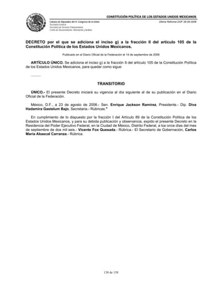 CONSTITUCIÓN POLÍTICA DE LOS ESTADOS UNIDOS MEXICANOS
                Cámara de Diputados del H. Congreso de la Unión                                         Última Reforma DOF 26-09-2008
                Secretaría General
                Secretaría de Servicios Parlamentarios
                Centro de Documentación, Información y Análisis




DECRETO por el que se adiciona el inciso g) a la fracción II del artículo 105 de la
Constitución Política de los Estados Unidos Mexicanos.
                              Publicado en el Diario Oficial de la Federación el 14 de septiembre de 2006

   ARTÍCULO ÚNICO. Se adiciona el inciso g) a la fracción II del artículo 105 de la Constitución Política
de los Estados Unidos Mexicanos, para quedar como sigue:

   ..........

                                                                  TRANSITORIO

   ÚNICO.- El presente Decreto iniciará su vigencia al día siguiente al de su publicación en el Diario
Oficial de la Federación.

  México, D.F., a 23 de agosto de 2006.- Sen. Enrique Jackson Ramírez, Presidente.- Dip. Diva
Hadamira Gastelum Bajo, Secretaria.- Rúbricas."

   En cumplimiento de lo dispuesto por la fracción I del Artículo 89 de la Constitución Política de los
Estados Unidos Mexicanos, y para su debida publicación y observancia, expido el presente Decreto en la
Residencia del Poder Ejecutivo Federal, en la Ciudad de México, Distrito Federal, a los once días del mes
de septiembre de dos mil seis.- Vicente Fox Quesada.- Rúbrica.- El Secretario de Gobernación, Carlos
María Abascal Carranza.- Rúbrica.




                                                                    138 de 158
 