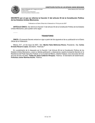 CONSTITUCIÓN POLÍTICA DE LOS ESTADOS UNIDOS MEXICANOS
                Cámara de Diputados del H. Congreso de la Unión                                            Última Reforma DOF 26-09-2008
                Secretaría General
                Secretaría de Servicios Parlamentarios
                Centro de Documentación, Información y Análisis




DECRETO por el que se reforma la fracción V del artículo 55 de la Constitución Política
de los Estados Unidos Mexicanos.
                                  Publicado en el Diario Oficial de la Federación el 19 de junio de 2007

   ARTÍCULO ÚNICO.- Se reforma la fracción V del artículo 55 de la Constitución Política de los Estados
Unidos Mexicanos, para quedar como sigue:

   ..........

                                                                  TRANSITORIO

   ÚNICO.- El presente Decreto entrará en vigor a partir del día siguiente al de su publicación en el Diario
Oficial de la Federación.

   México, D.F., a 9 de mayo de 2007.- Sen. Manlio Fabio Beltrones Rivera, Presidente.- Dip. Carlos
Ernesto Navarro López, Secretario.- Rúbricas."

   En cumplimiento de lo dispuesto por la fracción I del Artículo 89 de la Constitución Política de los
Estados Unidos Mexicanos, y para su debida publicación y observancia, expido el presente Decreto en la
Residencia del Poder Ejecutivo Federal, en la Ciudad de México, Distrito Federal, a los doce días del mes
de junio de dos mil siete.- Felipe de Jesús Calderón Hinojosa.- Rúbrica.- El Secretario de Gobernación,
Francisco Javier Ramírez Acuña.- Rúbrica.




                                                                    143 de 158
 