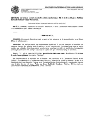 CONSTITUCIÓN POLÍTICA DE LOS ESTADOS UNIDOS MEXICANOS
                Cámara de Diputados del H. Congreso de la Unión                                             Última Reforma DOF 26-09-2008
                Secretaría General
                Secretaría de Servicios Parlamentarios
                Centro de Documentación, Información y Análisis




DECRETO por el que se reforma la fracción X del artículo 73 de la Constitución Política
de los Estados Unidos Mexicanos.
                                   Publicado en el Diario Oficial de la Federación el 20 de julio de 2007

   ARTÍCULO ÚNICO.- Se reforma la fracción X del artículo 73 de la Constitución Política de los Estados
Unidos Mexicanos, para quedar como sigue:

   ..........

                                                                  TRANSITORIOS

   PRIMERO. El presente Decreto entrará en vigor al día siguiente al de su publicación en el Diario
Oficial de la Federación.

   SEGUNDO. Se derogan todas las disposiciones legales en lo que se opongan al contenido del
presente Decreto. Lo anterior será sin perjuicio de las disposiciones normativas que para tal efecto
expidan las entidades federativas como complemento para la prevención de accidentes, la seguridad
pública y la protección civil, siempre y cuando se sujeten a lo que establezca la ley de la materia.

   México, D.F., a 9 de mayo de 2007.- Sen. Manlio Fabio Beltrones Rivera, Presidente.- Dip. Carlos
Ernesto Navarro López, Secretario.- Rúbricas."

   En cumplimiento de lo dispuesto por la fracción I del Artículo 89 de la Constitución Política de los
Estados Unidos Mexicanos, y para su debida publicación y observancia, expido el presente Decreto en la
Residencia del Poder Ejecutivo Federal, en la Ciudad de México, Distrito Federal, a los dieciséis días del
mes de julio de dos mil siete.- Felipe de Jesús Calderón Hinojosa.- Rúbrica.- El Secretario de
Gobernación, Francisco Javier Ramírez Acuña.- Rúbrica.




                                                                     144 de 158
 