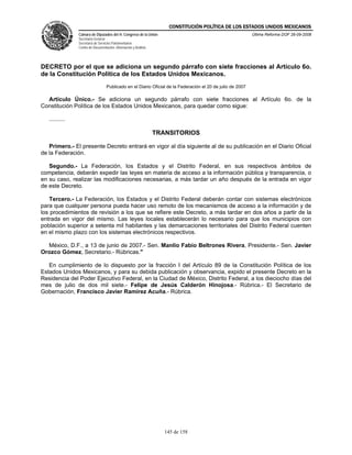 CONSTITUCIÓN POLÍTICA DE LOS ESTADOS UNIDOS MEXICANOS
                Cámara de Diputados del H. Congreso de la Unión                                             Última Reforma DOF 26-09-2008
                Secretaría General
                Secretaría de Servicios Parlamentarios
                Centro de Documentación, Información y Análisis




DECRETO por el que se adiciona un segundo párrafo con siete fracciones al Artículo 6o.
de la Constitución Política de los Estados Unidos Mexicanos.
                                   Publicado en el Diario Oficial de la Federación el 20 de julio de 2007

  Artículo Único.- Se adiciona un segundo párrafo con siete fracciones al Artículo 6o. de la
Constitución Política de los Estados Unidos Mexicanos, para quedar como sigue:

   ..........

                                                                  TRANSITORIOS

   Primero.- El presente Decreto entrará en vigor al día siguiente al de su publicación en el Diario Oficial
de la Federación.

   Segundo.- La Federación, los Estados y el Distrito Federal, en sus respectivos ámbitos de
competencia, deberán expedir las leyes en materia de acceso a la información pública y transparencia, o
en su caso, realizar las modificaciones necesarias, a más tardar un año después de la entrada en vigor
de este Decreto.

   Tercero.- La Federación, los Estados y el Distrito Federal deberán contar con sistemas electrónicos
para que cualquier persona pueda hacer uso remoto de los mecanismos de acceso a la información y de
los procedimientos de revisión a los que se refiere este Decreto, a más tardar en dos años a partir de la
entrada en vigor del mismo. Las leyes locales establecerán lo necesario para que los municipios con
población superior a setenta mil habitantes y las demarcaciones territoriales del Distrito Federal cuenten
en el mismo plazo con los sistemas electrónicos respectivos.

  México, D.F., a 13 de junio de 2007.- Sen. Manlio Fabio Beltrones Rivera, Presidente.- Sen. Javier
Orozco Gómez, Secretario.- Rúbricas."

   En cumplimiento de lo dispuesto por la fracción I del Artículo 89 de la Constitución Política de los
Estados Unidos Mexicanos, y para su debida publicación y observancia, expido el presente Decreto en la
Residencia del Poder Ejecutivo Federal, en la Ciudad de México, Distrito Federal, a los dieciocho días del
mes de julio de dos mil siete.- Felipe de Jesús Calderón Hinojosa.- Rúbrica.- El Secretario de
Gobernación, Francisco Javier Ramírez Acuña.- Rúbrica.




                                                                     145 de 158
 