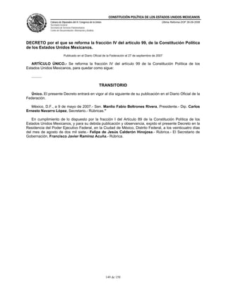 CONSTITUCIÓN POLÍTICA DE LOS ESTADOS UNIDOS MEXICANOS
                Cámara de Diputados del H. Congreso de la Unión                                         Última Reforma DOF 26-09-2008
                Secretaría General
                Secretaría de Servicios Parlamentarios
                Centro de Documentación, Información y Análisis




DECRETO por el que se reforma la fracción IV del artículo 99, de la Constitución Política
de los Estados Unidos Mexicanos.
                              Publicado en el Diario Oficial de la Federación el 27 de septiembre de 2007

   ARTÍCULO ÚNICO.- Se reforma la fracción IV del artículo 99 de la Constitución Política de los
Estados Unidos Mexicanos, para quedar como sigue:

   ..........

                                                                  TRANSITORIO

  Único. El presente Decreto entrará en vigor al día siguiente de su publicación en el Diario Oficial de la
Federación.

   México, D.F., a 9 de mayo de 2007.- Sen. Manlio Fabio Beltrones Rivera, Presidente.- Dip. Carlos
Ernesto Navarro López, Secretario.- Rúbricas."

   En cumplimiento de lo dispuesto por la fracción I del Artículo 89 de la Constitución Política de los
Estados Unidos Mexicanos, y para su debida publicación y observancia, expido el presente Decreto en la
Residencia del Poder Ejecutivo Federal, en la Ciudad de México, Distrito Federal, a los veinticuatro días
del mes de agosto de dos mil siete.- Felipe de Jesús Calderón Hinojosa.- Rúbrica.- El Secretario de
Gobernación, Francisco Javier Ramírez Acuña.- Rúbrica.




                                                                    149 de 158
 