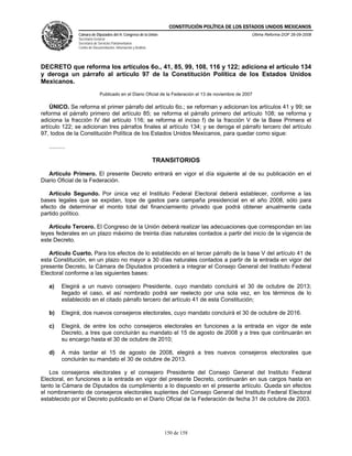 CONSTITUCIÓN POLÍTICA DE LOS ESTADOS UNIDOS MEXICANOS
                Cámara de Diputados del H. Congreso de la Unión                                        Última Reforma DOF 26-09-2008
                Secretaría General
                Secretaría de Servicios Parlamentarios
                Centro de Documentación, Información y Análisis




DECRETO que reforma los artículos 6o., 41, 85, 99, 108, 116 y 122; adiciona el artículo 134
y deroga un párrafo al artículo 97 de la Constitución Política de los Estados Unidos
Mexicanos.
                              Publicado en el Diario Oficial de la Federación el 13 de noviembre de 2007

    ÚNICO. Se reforma el primer párrafo del artículo 6o.; se reforman y adicionan los artículos 41 y 99; se
reforma el párrafo primero del artículo 85; se reforma el párrafo primero del artículo 108; se reforma y
adiciona la fracción IV del artículo 116; se reforma el inciso f) de la fracción V de la Base Primera el
artículo 122; se adicionan tres párrafos finales al artículo 134; y se deroga el párrafo tercero del artículo
97, todos de la Constitución Política de los Estados Unidos Mexicanos, para quedar como sigue:

   ..........

                                                                  TRANSITORIOS

   Artículo Primero. El presente Decreto entrará en vigor el día siguiente al de su publicación en el
Diario Oficial de la Federación.

   Artículo Segundo. Por única vez el Instituto Federal Electoral deberá establecer, conforme a las
bases legales que se expidan, tope de gastos para campaña presidencial en el año 2008, sólo para
efecto de determinar el monto total del financiamiento privado que podrá obtener anualmente cada
partido político.

   Artículo Tercero. El Congreso de la Unión deberá realizar las adecuaciones que correspondan en las
leyes federales en un plazo máximo de treinta días naturales contados a partir del inicio de la vigencia de
este Decreto.

   Artículo Cuarto. Para los efectos de lo establecido en el tercer párrafo de la base V del artículo 41 de
esta Constitución, en un plazo no mayor a 30 días naturales contados a partir de la entrada en vigor del
presente Decreto, la Cámara de Diputados procederá a integrar el Consejo General del Instituto Federal
Electoral conforme a las siguientes bases:

   a)     Elegirá a un nuevo consejero Presidente, cuyo mandato concluirá el 30 de octubre de 2013;
          llegado el caso, el así nombrado podrá ser reelecto por una sola vez, en los términos de lo
          establecido en el citado párrafo tercero del artículo 41 de esta Constitución;

   b)     Elegirá, dos nuevos consejeros electorales, cuyo mandato concluirá el 30 de octubre de 2016.

   c)     Elegirá, de entre los ocho consejeros electorales en funciones a la entrada en vigor de este
          Decreto, a tres que concluirán su mandato el 15 de agosto de 2008 y a tres que continuarán en
          su encargo hasta el 30 de octubre de 2010;

   d)     A más tardar el 15 de agosto de 2008, elegirá a tres nuevos consejeros electorales que
          concluirán su mandato el 30 de octubre de 2013.

    Los consejeros electorales y el consejero Presidente del Consejo General del Instituto Federal
Electoral, en funciones a la entrada en vigor del presente Decreto, continuarán en sus cargos hasta en
tanto la Cámara de Diputados da cumplimiento a lo dispuesto en el presente artículo. Queda sin efectos
el nombramiento de consejeros electorales suplentes del Consejo General del Instituto Federal Electoral
establecido por el Decreto publicado en el Diario Oficial de la Federación de fecha 31 de octubre de 2003.




                                                                     150 de 158
 
