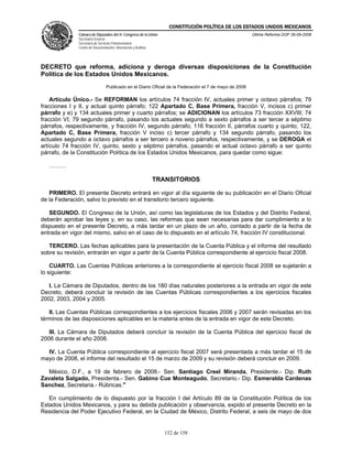 CONSTITUCIÓN POLÍTICA DE LOS ESTADOS UNIDOS MEXICANOS
               Cámara de Diputados del H. Congreso de la Unión                                           Última Reforma DOF 26-09-2008
               Secretaría General
               Secretaría de Servicios Parlamentarios
               Centro de Documentación, Información y Análisis




DECRETO que reforma, adiciona y deroga diversas disposiciones de la Constitución
Política de los Estados Unidos Mexicanos.
                                  Publicado en el Diario Oficial de la Federación el 7 de mayo de 2008

    Artículo Único.- Se REFORMAN los artículos 74 fracción IV, actuales primer y octavo párrafos; 79
fracciones I y II, y actual quinto párrafo; 122 Apartado C, Base Primera, fracción V, incisos c) primer
párrafo y e) y 134 actuales primer y cuarto párrafos; se ADICIONAN los artículos 73 fracción XXVIII; 74
fracción VI; 79 segundo párrafo, pasando los actuales segundo a sexto párrafos a ser tercer a séptimo
párrafos, respectivamente, y fracción IV, segundo párrafo; 116 fracción II, párrafos cuarto y quinto; 122,
Apartado C, Base Primera, fracción V inciso c) tercer párrafo y 134 segundo párrafo, pasando los
actuales segundo a octavo párrafos a ser tercero a noveno párrafos, respectivamente, y se DEROGA el
artículo 74 fracción IV, quinto, sexto y séptimo párrafos, pasando el actual octavo párrafo a ser quinto
párrafo, de la Constitución Política de los Estados Unidos Mexicanos, para quedar como sigue:

   ………

                                                                 TRANSITORIOS

   PRIMERO. El presente Decreto entrará en vigor al día siguiente de su publicación en el Diario Oficial
de la Federación, salvo lo previsto en el transitorio tercero siguiente.

   SEGUNDO. El Congreso de la Unión, así como las legislaturas de los Estados y del Distrito Federal,
deberán aprobar las leyes y, en su caso, las reformas que sean necesarias para dar cumplimiento a lo
dispuesto en el presente Decreto, a más tardar en un plazo de un año, contado a partir de la fecha de
entrada en vigor del mismo, salvo en el caso de lo dispuesto en el artículo 74, fracción IV constitucional.

   TERCERO. Las fechas aplicables para la presentación de la Cuenta Pública y el informe del resultado
sobre su revisión, entrarán en vigor a partir de la Cuenta Pública correspondiente al ejercicio fiscal 2008.

    CUARTO. Las Cuentas Públicas anteriores a la correspondiente al ejercicio fiscal 2008 se sujetarán a
lo siguiente:

   I. La Cámara de Diputados, dentro de los 180 días naturales posteriores a la entrada en vigor de este
Decreto, deberá concluir la revisión de las Cuentas Públicas correspondientes a los ejercicios fiscales
2002, 2003, 2004 y 2005.

   II. Las Cuentas Públicas correspondientes a los ejercicios fiscales 2006 y 2007 serán revisadas en los
términos de las disposiciones aplicables en la materia antes de la entrada en vigor de este Decreto.

   III. La Cámara de Diputados deberá concluir la revisión de la Cuenta Pública del ejercicio fiscal de
2006 durante el año 2008.

  IV. La Cuenta Pública correspondiente al ejercicio fiscal 2007 será presentada a más tardar el 15 de
mayo de 2008, el informe del resultado el 15 de marzo de 2009 y su revisión deberá concluir en 2009.

  México, D.F., a 19 de febrero de 2008.- Sen. Santiago Creel Miranda, Presidente.- Dip. Ruth
Zavaleta Salgado, Presidenta.- Sen. Gabino Cue Monteagudo, Secretario.- Dip. Esmeralda Cardenas
Sanchez, Secretaria.- Rúbricas."

   En cumplimiento de lo dispuesto por la fracción I del Artículo 89 de la Constitución Política de los
Estados Unidos Mexicanos, y para su debida publicación y observancia, expido el presente Decreto en la
Residencia del Poder Ejecutivo Federal, en la Ciudad de México, Distrito Federal, a seis de mayo de dos


                                                                    152 de 158
 