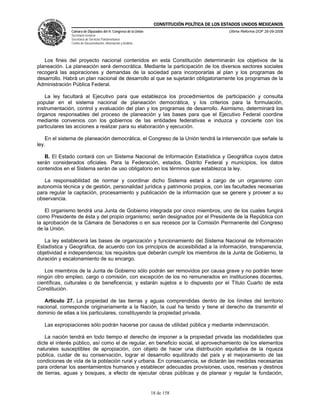 CONSTITUCIÓN POLÍTICA DE LOS ESTADOS UNIDOS MEXICANOS
              Cámara de Diputados del H. Congreso de la Unión                                  Última Reforma DOF 26-09-2008
              Secretaría General
              Secretaría de Servicios Parlamentarios
              Centro de Documentación, Información y Análisis




   Los fines del proyecto nacional contenidos en esta Constitución determinarán los objetivos de la
planeación. La planeación será democrática. Mediante la participación de los diversos sectores sociales
recogerá las aspiraciones y demandas de la sociedad para incorporarlas al plan y los programas de
desarrollo. Habrá un plan nacional de desarrollo al que se sujetarán obligatoriamente los programas de la
Administración Pública Federal.

    La ley facultará al Ejecutivo para que establezca los procedimientos de participación y consulta
popular en el sistema nacional de planeación democrática, y los criterios para la formulación,
instrumentación, control y evaluación del plan y los programas de desarrollo. Asimismo, determinará los
órganos responsables del proceso de planeación y las bases para que el Ejecutivo Federal coordine
mediante convenios con los gobiernos de las entidades federativas e induzca y concierte con los
particulares las acciones a realizar para su elaboración y ejecución.

    En el sistema de planeación democrática, el Congreso de la Unión tendrá la intervención que señale la
ley.

   B. El Estado contará con un Sistema Nacional de Información Estadística y Geográfica cuyos datos
serán considerados oficiales. Para la Federación, estados, Distrito Federal y municipios, los datos
contenidos en el Sistema serán de uso obligatorio en los términos que establezca la ley.

   La responsabilidad de normar y coordinar dicho Sistema estará a cargo de un organismo con
autonomía técnica y de gestión, personalidad jurídica y patrimonio propios, con las facultades necesarias
para regular la captación, procesamiento y publicación de la información que se genere y proveer a su
observancia.

    El organismo tendrá una Junta de Gobierno integrada por cinco miembros, uno de los cuales fungirá
como Presidente de ésta y del propio organismo; serán designados por el Presidente de la República con
la aprobación de la Cámara de Senadores o en sus recesos por la Comisión Permanente del Congreso
de la Unión.

   La ley establecerá las bases de organización y funcionamiento del Sistema Nacional de Información
Estadística y Geográfica, de acuerdo con los principios de accesibilidad a la información, transparencia,
objetividad e independencia; los requisitos que deberán cumplir los miembros de la Junta de Gobierno, la
duración y escalonamiento de su encargo.

   Los miembros de la Junta de Gobierno sólo podrán ser removidos por causa grave y no podrán tener
ningún otro empleo, cargo o comisión, con excepción de los no remunerados en instituciones docentes,
científicas, culturales o de beneficencia; y estarán sujetos a lo dispuesto por el Título Cuarto de esta
Constitución.

   Artículo 27. La propiedad de las tierras y aguas comprendidas dentro de los límites del territorio
nacional, corresponde originariamente a la Nación, la cual ha tenido y tiene el derecho de transmitir el
dominio de ellas a los particulares, constituyendo la propiedad privada.

   Las expropiaciones sólo podrán hacerse por causa de utilidad pública y mediante indemnización.

    La nación tendrá en todo tiempo el derecho de imponer a la propiedad privada las modalidades que
dicte el interés público, así como el de regular, en beneficio social, el aprovechamiento de los elementos
naturales susceptibles de apropiación, con objeto de hacer una distribución equitativa de la riqueza
pública, cuidar de su conservación, lograr el desarrollo equilibrado del país y el mejoramiento de las
condiciones de vida de la población rural y urbana. En consecuencia, se dictarán las medidas necesarias
para ordenar los asentamientos humanos y establecer adecuadas provisiones, usos, reservas y destinos
de tierras, aguas y bosques, a efecto de ejecutar obras públicas y de planear y regular la fundación,


                                                                18 de 158
 
