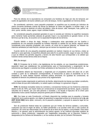 CONSTITUCIÓN POLÍTICA DE LOS ESTADOS UNIDOS MEXICANOS
               Cámara de Diputados del H. Congreso de la Unión                                  Última Reforma DOF 26-09-2008
               Secretaría General
               Secretaría de Servicios Parlamentarios
               Centro de Documentación, Información y Análisis




   Para los efectos de la equivalencia se computará una hectárea de riego por dos de temporal, por
cuatro de agostadero de buena calidad y por ocho de bosque, monte o agostadero en terrenos áridos.

    Se considerará, asimismo, como pequeña propiedad, la superficie que no exceda por individuo de
ciento cincuenta hectáreas cuando las tierras se dediquen al cultivo de algodón, si reciben riego; y de
trescientas, cuando se destinen al cultivo del plátano, caña de azúcar, café, henequén, hule, palma, vid,
olivo, quina, vainilla, cacao, agave, nopal o árboles frutales.

   Se considerará pequeña propiedad ganadera la que no exceda por individuo la superficie necesaria
para mantener hasta quinientas cabezas de ganado mayor o su equivalente en ganado menor, en los
términos que fije la ley, de acuerdo con la capacidad forrajera de los terrenos.

   Cuando debido a obras de riego, drenaje o cualesquiera otras ejecutadas por los dueños o
poseedores de una pequeña propiedad se hubiese mejorado la calidad de sus tierras, seguirá siendo
considerada como pequeña propiedad, aún cuando, en virtud de la mejoría obtenida, se rebasen los
máximos señalados por esta fracción, siempre que se reúnan los requisitos que fije la ley.

   Cuando dentro de una pequeña propiedad ganadera se realicen mejoras en sus tierras y éstas se
destinen a usos agrícolas, la superficie utilizada para este fin no podrá exceder, según el caso, los límites
a que se refieren los párrafos segundo y tercero de esta fracción que correspondan a la calidad que
hubieren tenido dichas tierras antes de la mejora;

   XVI. (Se deroga)

   XVII. El Congreso de la Unión y las legislaturas de los estados, en sus respectivas jurisdicciones,
expedirán leyes que establezcan los procedimientos para el fraccionamiento y enajenación de las
extensiones que llegaren a exceder los límites señalados en las fracciones IV y XV de este artículo.

   El excedente deberá ser fraccionado y enajenado por el propietario dentro del plazo de un año
contado a partir de la notificación correspondiente. Si transcurrido el plazo el excedente no se ha
enajenado, la venta deberá hacerse mediante pública almoneda. En igualdad de condiciones, se
respetará el derecho de preferencia que prevea la ley reglamentaria.

   Las leyes locales organizarán el patrimonio de familia, determinando los bienes que deben constituirlo,
sobre la base de que será inalienable y no estará sujeto a embargo ni a gravamen ninguno;

   XVIII. Se declaran revisables todos los contratos y concesiones hechas por los Gobiernos anteriores
desde el año de 1876, que hayan traído por consecuencia el acaparamiento de tierras, aguas y riquezas
naturales de la Nación, por una sola persona o sociedad, y se faculta al Ejecutivo de la Unión para
declararlos nulos cuando impliquen perjuicios graves para el interés público.

   XIX. Con base en esta Constitución, el Estado dispondrá las medidas para la expedita y honesta
impartición de la justicia agraria, con objeto de garantizar la seguridad jurídica en la tenencia de le (la, sic
DOF 03-02-1983) tierra ejidal, comunal y de la pequeña propiedad, y apoyará la asesoría legal de los
campesinos.

   Son de jurisdicción federal todas las cuestiones que por límites de terrenos ejidales y comunales,
cualquiera que sea el origen de éstos, se hallen pendientes o se susciten entre dos o más núcleos de
población; así como las relacionadas con la tenencia de la tierra de los ejidos y comunidades. Para estos
efectos y, en general, para la administración de justicia agraria, la ley instituirá tribunales dotados de
autonomía y plena jurisdicción, integrados por magistrados propuestos por el Ejecutivo Federal y
designados por la Cámara de Senadores o, en los recesos de ésta, por la Comisión Permanente.



                                                                 23 de 158
 