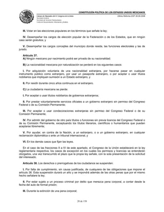 CONSTITUCIÓN POLÍTICA DE LOS ESTADOS UNIDOS MEXICANOS
               Cámara de Diputados del H. Congreso de la Unión                                  Última Reforma DOF 26-09-2008
               Secretaría General
               Secretaría de Servicios Parlamentarios
               Centro de Documentación, Información y Análisis




   III. Votar en las elecciones populares en los términos que señale la ley;

   IV. Desempeñar los cargos de elección popular de la Federación o de los Estados, que en ningún
caso serán gratuitos; y

    V. Desempeñar los cargos concejiles del municipio donde resida, las funciones electorales y las de
jurado.

   Artículo 37.
   A) Ningún mexicano por nacimiento podrá ser privado de su nacionalidad.

   B) La nacionalidad mexicana por naturalización se perderá en los siguientes casos:

    I. Por adquisición voluntaria de una nacionalidad extranjera, por hacerse pasar en cualquier
instrumento público como extranjero, por usar un pasaporte extranjero, o por aceptar o usar títulos
nobiliarios que impliquen sumisión a un Estado extranjero, y

   II. Por residir durante cinco años continuos en el extranjero.

   C) La ciudadanía mexicana se pierde:

   I. Por aceptar o usar títulos nobiliarios de gobiernos extranjeros;

  II. Por prestar voluntariamente servicios oficiales a un gobierno extranjero sin permiso del Congreso
Federal o de su Comisión Permanente;

  III. Por aceptar o usar condecoraciones extranjeras sin permiso del Congreso Federal o de su
Comisión Permanente;

   IV. Por admitir del gobierno de otro país títulos o funciones sin previa licencia del Congreso Federal o
de su Comisión Permanente, exceptuando los títulos literarios, científicos o humanitarios que pueden
aceptarse libremente;

   V. Por ayudar, en contra de la Nación, a un extranjero, o a un gobierno extranjero, en cualquier
reclamación diplomática o ante un tribunal internacional, y

   VI. En los demás casos que fijan las leyes.

   En el caso de las fracciones II a IV de este apartado, el Congreso de la Unión establecerá en la ley
reglamentaria respectiva, los casos de excepción en los cuales los permisos y licencias se entenderán
otorgados, una vez transcurrido el plazo que la propia ley señale, con la sola presentación de la solicitud
del interesado.

   Artículo 38. Los derechos o prerrogativas de los ciudadanos se suspenden:

    I. Por falta de cumplimiento, sin causa justificada, de cualquiera de las obligaciones que impone el
artículo 36. Esta suspensión durará un año y se impondrá además de las otras penas que por el mismo
hecho señalare la ley;

   II. Por estar sujeto a un proceso criminal por delito que merezca pena corporal, a contar desde la
fecha del auto de formal prisión;

   III. Durante la extinción de una pena corporal;


                                                                 28 de 158
 