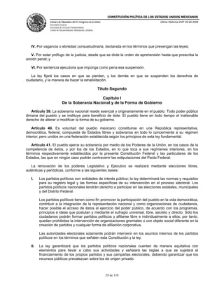 CONSTITUCIÓN POLÍTICA DE LOS ESTADOS UNIDOS MEXICANOS
               Cámara de Diputados del H. Congreso de la Unión                                     Última Reforma DOF 26-09-2008
               Secretaría General
               Secretaría de Servicios Parlamentarios
               Centro de Documentación, Información y Análisis




   IV. Por vagancia o ebriedad consuetudinaria, declarada en los términos que prevengan las leyes;

   V. Por estar prófugo de la justicia, desde que se dicte la orden de aprehensión hasta que prescriba la
acción penal; y

   VI. Por sentencia ejecutoria que imponga como pena esa suspensión.

   La ley fijará los casos en que se pierden, y los demás en que se suspenden los derechos de
ciudadano, y la manera de hacer la rehabilitación.

                                                                 Título Segundo

                                                Capítulo I
                            De la Soberanía Nacional y de la Forma de Gobierno

   Artículo 39. La soberanía nacional reside esencial y originariamente en el pueblo. Todo poder público
dimana del pueblo y se instituye para beneficio de éste. El pueblo tiene en todo tiempo el inalienable
derecho de alterar o modificar la forma de su gobierno.

    Artículo 40. Es voluntad del pueblo mexicano constituirse en una República representativa,
democrática, federal, compuesta de Estados libres y soberanos en todo lo concerniente a su régimen
interior; pero unidos en una federación establecida según los principios de esta ley fundamental.

   Artículo 41. El pueblo ejerce su soberanía por medio de los Poderes de la Unión, en los casos de la
competencia de éstos, y por los de los Estados, en lo que toca a sus regímenes interiores, en los
términos respectivamente establecidos por la presente Constitución Federal y las particulares de los
Estados, las que en ningún caso podrán contravenir las estipulaciones del Pacto Federal.

   La renovación de los poderes Legislativo y Ejecutivo se realizará mediante elecciones libres,
auténticas y periódicas, conforme a las siguientes bases:

   I.    Los partidos políticos son entidades de interés público; la ley determinará las normas y requisitos
         para su registro legal y las formas específicas de su intervención en el proceso electoral. Los
         partidos políticos nacionales tendrán derecho a participar en las elecciones estatales, municipales
         y del Distrito Federal.

         Los partidos políticos tienen como fin promover la participación del pueblo en la vida democrática,
         contribuir a la integración de la representación nacional y como organizaciones de ciudadanos,
         hacer posible el acceso de éstos al ejercicio del poder público, de acuerdo con los programas,
         principios e ideas que postulan y mediante el sufragio universal, libre, secreto y directo. Sólo los
         ciudadanos podrán formar partidos políticos y afiliarse libre e individualmente a ellos; por tanto,
         quedan prohibidas la intervención de organizaciones gremiales o con objeto social diferente en la
         creación de partidos y cualquier forma de afiliación corporativa.

         Las autoridades electorales solamente podrán intervenir en los asuntos internos de los partidos
         políticos en los términos que señalen esta Constitución y la ley.

   II.   La ley garantizará que los partidos políticos nacionales cuenten de manera equitativa con
         elementos para llevar a cabo sus actividades y señalará las reglas a que se sujetará el
         financiamiento de los propios partidos y sus campañas electorales, debiendo garantizar que los
         recursos públicos prevalezcan sobre los de origen privado.



                                                                    29 de 158
 