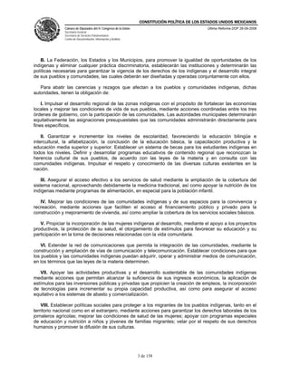 CONSTITUCIÓN POLÍTICA DE LOS ESTADOS UNIDOS MEXICANOS
               Cámara de Diputados del H. Congreso de la Unión                                 Última Reforma DOF 26-09-2008
               Secretaría General
               Secretaría de Servicios Parlamentarios
               Centro de Documentación, Información y Análisis




   B. La Federación, los Estados y los Municipios, para promover la igualdad de oportunidades de los
indígenas y eliminar cualquier práctica discriminatoria, establecerán las instituciones y determinarán las
políticas necesarias para garantizar la vigencia de los derechos de los indígenas y el desarrollo integral
de sus pueblos y comunidades, las cuales deberán ser diseñadas y operadas conjuntamente con ellos.

   Para abatir las carencias y rezagos que afectan a los pueblos y comunidades indígenas, dichas
autoridades, tienen la obligación de:

    I. Impulsar el desarrollo regional de las zonas indígenas con el propósito de fortalecer las economías
locales y mejorar las condiciones de vida de sus pueblos, mediante acciones coordinadas entre los tres
órdenes de gobierno, con la participación de las comunidades. Las autoridades municipales determinarán
equitativamente las asignaciones presupuestales que las comunidades administrarán directamente para
fines específicos.

    II. Garantizar e incrementar los niveles de escolaridad, favoreciendo la educación bilingüe e
intercultural, la alfabetización, la conclusión de la educación básica, la capacitación productiva y la
educación media superior y superior. Establecer un sistema de becas para los estudiantes indígenas en
todos los niveles. Definir y desarrollar programas educativos de contenido regional que reconozcan la
herencia cultural de sus pueblos, de acuerdo con las leyes de la materia y en consulta con las
comunidades indígenas. Impulsar el respeto y conocimiento de las diversas culturas existentes en la
nación.

    III. Asegurar el acceso efectivo a los servicios de salud mediante la ampliación de la cobertura del
sistema nacional, aprovechando debidamente la medicina tradicional, así como apoyar la nutrición de los
indígenas mediante programas de alimentación, en especial para la población infantil.

   IV. Mejorar las condiciones de las comunidades indígenas y de sus espacios para la convivencia y
recreación, mediante acciones que faciliten el acceso al financiamiento público y privado para la
construcción y mejoramiento de vivienda, así como ampliar la cobertura de los servicios sociales básicos.

   V. Propiciar la incorporación de las mujeres indígenas al desarrollo, mediante el apoyo a los proyectos
productivos, la protección de su salud, el otorgamiento de estímulos para favorecer su educación y su
participación en la toma de decisiones relacionadas con la vida comunitaria.

    VI. Extender la red de comunicaciones que permita la integración de las comunidades, mediante la
construcción y ampliación de vías de comunicación y telecomunicación. Establecer condiciones para que
los pueblos y las comunidades indígenas puedan adquirir, operar y administrar medios de comunicación,
en los términos que las leyes de la materia determinen.

   VII. Apoyar las actividades productivas y el desarrollo sustentable de las comunidades indígenas
mediante acciones que permitan alcanzar la suficiencia de sus ingresos económicos, la aplicación de
estímulos para las inversiones públicas y privadas que propicien la creación de empleos, la incorporación
de tecnologías para incrementar su propia capacidad productiva, así como para asegurar el acceso
equitativo a los sistemas de abasto y comercialización.

    VIII. Establecer políticas sociales para proteger a los migrantes de los pueblos indígenas, tanto en el
territorio nacional como en el extranjero, mediante acciones para garantizar los derechos laborales de los
jornaleros agrícolas; mejorar las condiciones de salud de las mujeres; apoyar con programas especiales
de educación y nutrición a niños y jóvenes de familias migrantes; velar por el respeto de sus derechos
humanos y promover la difusión de sus culturas.




                                                                 3 de 158
 