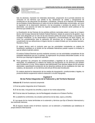 CONSTITUCIÓN POLÍTICA DE LOS ESTADOS UNIDOS MEXICANOS
               Cámara de Diputados del H. Congreso de la Unión                                  Última Reforma DOF 26-09-2008
               Secretaría General
               Secretaría de Servicios Parlamentarios
               Centro de Documentación, Información y Análisis




        lista de electores, impresión de materiales electorales, preparación de la jornada electoral, los
        cómputos en los términos que señale la ley, declaración de validez y otorgamiento de
        constancias en las elecciones de diputados y senadores, cómputo de la elección de Presidente
        de los Estados Unidos Mexicanos en cada uno de los distritos electorales uninominales, así como
        la regulación de la observación electoral y de las encuestas o sondeos de opinión con fines
        electorales. Las sesiones de todos los órganos colegiados de dirección serán públicas en los
        términos que señale la ley.

        La fiscalización de las finanzas de los partidos políticos nacionales estará a cargo de un órgano
        técnico del Consejo General del Instituto Federal Electoral, dotado de autonomía de gestión, cuyo
        titular será designado por el voto de las dos terceras partes del propio Consejo a propuesta del
        consejero Presidente. La ley desarrollará la integración y funcionamiento de dicho órgano, así
        como los procedimientos para la aplicación de sanciones por el Consejo General. En el
        cumplimiento de sus atribuciones el órgano técnico no estará limitado por los secretos bancario,
        fiduciario y fiscal.

        El órgano técnico será el conducto para que las autoridades competentes en materia de
        fiscalización partidista en el ámbito de las entidades federativas puedan superar la limitación a
        que se refiere el párrafo anterior.

        El Instituto Federal Electoral asumirá mediante convenio con las autoridades competentes de las
        entidades federativas que así lo soliciten, la organización de procesos electorales locales, en los
        términos que disponga la legislación aplicable.

   VI. Para garantizar los principios de constitucionalidad y legalidad de los actos y resoluciones
       electorales, se establecerá un sistema de medios de impugnación en los términos que señalen
       esta Constitución y la ley. Dicho sistema dará definitividad a las distintas etapas de los procesos
       electorales y garantizará la protección de los derechos políticos de los ciudadanos de votar, ser
       votados y de asociación, en los términos del artículo 99 de esta Constitución.

        En materia electoral la interposición de los medios de impugnación, constitucionales o legales, no
        producirá efectos suspensivos sobre la resolución o el acto impugnado.

                                         Capítulo II
             De las Partes Integrantes de la Federación y del Territorio Nacional

   Artículo 42. El territorio nacional comprende:

   I. El de las partes integrantes de la Federación;

   II. El de las islas, incluyendo los arrecifes y cayos en los mares adyacentes;

   III. El de las islas de Guadalupe y las de Revillagigedo situadas en el Océano Pacífico;

   IV. La plataforma continental y los zócalos submarinos de las islas, cayos y arrecifes;

    V. Las aguas de los mares territoriales en la extensión y términos que fija el Derecho Internacional y
las marítimas interiores;

   VI. El espacio situado sobre el territorio nacional, con la extensión y modalidades que establezca el
propio Derecho Internacional.




                                                                 34 de 158
 