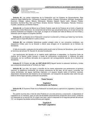 CONSTITUCIÓN POLÍTICA DE LOS ESTADOS UNIDOS MEXICANOS
               Cámara de Diputados del H. Congreso de la Unión                                     Última Reforma DOF 26-09-2008
               Secretaría General
               Secretaría de Servicios Parlamentarios
               Centro de Documentación, Información y Análisis




   Artículo 43. Las partes integrantes de la Federación son los Estados de Aguascalientes, Baja
California, Baja California Sur, Campeche, Coahuila, Colima, Chiapas, Chihuahua, Durango, Guanajuato,
Guerrero, Hidalgo, Jalisco, México, Michoacán, Morelos, Nayarit, Nuevo León, Oaxaca, Puebla,
Querétaro, Quintana Roo, San Luis Potosí, Sinaloa, Sonora, Tabasco, Tamaulipas, Tlaxcala, Veracruz,
Yucatán, Zacatecas y el Distrito Federal.

    Artículo 44. La Ciudad de México es el Distrito Federal, sede de los Poderes de la Unión y Capital de
los Estados Unidos Mexicanos. Se compondrá del territorio que actualmente tiene y en el caso de que los
poderes Federales se trasladen a otro lugar, se erigirá en el Estado del Valle de México con los límites y
extensión que le asigne el Congreso General.

   Artículo 45. Los Estados de la Federación conservan la extensión y límites que hasta hoy han tenido,
siempre que no haya dificultad en cuanto a éstos.

   Artículo 46. Las entidades federativas pueden arreglar entre sí, por convenios amistosos, sus
respectivos límites; pero no se llevarán a efecto esos arreglos sin la aprobación de la Cámara de
Senadores.

   A falta de acuerdo, cualquiera de las partes podrá acudir ante la Cámara de Senadores, quien actuará
en términos del artículo 76, fracción XI, de esta Constitución.

    Las resoluciones del Senado en la materia serán definitivas e inatacables. La Suprema Corte de
Justicia de la Nación podrá conocer a través de controversia constitucional, a instancia de parte
interesada, de los conflictos derivados de la ejecución del correspondiente decreto de la Cámara de
Senadores.

   Artículo 47. El Estado del (de, sic DOF 05-02-1917) Nayarit tendrá la extensión territorial y límites
que comprende actualmente el Territorio de Tepic.

   Artículo 48. Las islas, los cayos y arrecifes de los mares adyacentes que pertenezcan al territorio
nacional, la plataforma continental, los zócalos submarinos de las islas, de los cayos y arrecifes, los
mares territoriales, las aguas marítimas interiores y el espacio situado sobre el territorio nacional,
dependerán directamente del Gobierno de la Federación, con excepción de aquellas islas sobre las que
hasta la fecha hayan ejercido jurisdicción los Estados.

                                                                 Título Tercero

                                                                Capítulo I
                                                        De la División de Poderes

   Artículo 49. El Supremo Poder de la Federación se divide para su ejercicio en Legislativo, Ejecutivo y
Judicial.

    No podrán reunirse dos o más de estos Poderes en una sola persona o corporación, ni depositarse el
Legislativo en un individuo, salvo el caso de facultades extraordinarias al Ejecutivo de la Unión, conforme
a lo dispuesto en el artículo 29. En ningún otro caso, salvo lo dispuesto en el segundo párrafo del artículo
131, se otorgarán facultades extraordinarias para legislar.

                                                                 Capítulo II
                                                            Del Poder Legislativo




                                                                    35 de 158
 