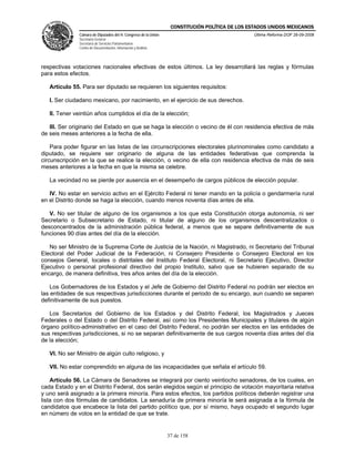 CONSTITUCIÓN POLÍTICA DE LOS ESTADOS UNIDOS MEXICANOS
               Cámara de Diputados del H. Congreso de la Unión                                  Última Reforma DOF 26-09-2008
               Secretaría General
               Secretaría de Servicios Parlamentarios
               Centro de Documentación, Información y Análisis




respectivas votaciones nacionales efectivas de estos últimos. La ley desarrollará las reglas y fórmulas
para estos efectos.

   Artículo 55. Para ser diputado se requieren los siguientes requisitos:

   I. Ser ciudadano mexicano, por nacimiento, en el ejercicio de sus derechos.

   II. Tener veintiún años cumplidos el día de la elección;

   III. Ser originario del Estado en que se haga la elección o vecino de él con residencia efectiva de más
de seis meses anteriores a la fecha de ella.

    Para poder figurar en las listas de las circunscripciones electorales plurinominales como candidato a
diputado, se requiere ser originario de alguna de las entidades federativas que comprenda la
circunscripción en la que se realice la elección, o vecino de ella con residencia efectiva de más de seis
meses anteriores a la fecha en que la misma se celebre.

   La vecindad no se pierde por ausencia en el desempeño de cargos públicos de elección popular.

   IV. No estar en servicio activo en el Ejército Federal ni tener mando en la policía o gendarmería rural
en el Distrito donde se haga la elección, cuando menos noventa días antes de ella.

   V. No ser titular de alguno de los organismos a los que esta Constitución otorga autonomía, ni ser
Secretario o Subsecretario de Estado, ni titular de alguno de los organismos descentralizados o
desconcentrados de la administración pública federal, a menos que se separe definitivamente de sus
funciones 90 días antes del día de la elección.

   No ser Ministro de la Suprema Corte de Justicia de la Nación, ni Magistrado, ni Secretario del Tribunal
Electoral del Poder Judicial de la Federación, ni Consejero Presidente o Consejero Electoral en los
consejos General, locales o distritales del Instituto Federal Electoral, ni Secretario Ejecutivo, Director
Ejecutivo o personal profesional directivo del propio Instituto, salvo que se hubieren separado de su
encargo, de manera definitiva, tres años antes del día de la elección.

    Los Gobernadores de los Estados y el Jefe de Gobierno del Distrito Federal no podrán ser electos en
las entidades de sus respectivas jurisdicciones durante el periodo de su encargo, aun cuando se separen
definitivamente de sus puestos.

   Los Secretarios del Gobierno de los Estados y del Distrito Federal, los Magistrados y Jueces
Federales o del Estado o del Distrito Federal, así como los Presidentes Municipales y titulares de algún
órgano político-administrativo en el caso del Distrito Federal, no podrán ser electos en las entidades de
sus respectivas jurisdicciones, si no se separan definitivamente de sus cargos noventa días antes del día
de la elección;

   VI. No ser Ministro de algún culto religioso, y

   VII. No estar comprendido en alguna de las incapacidades que señala el artículo 59.

    Artículo 56. La Cámara de Senadores se integrará por ciento veintiocho senadores, de los cuales, en
cada Estado y en el Distrito Federal, dos serán elegidos según el principio de votación mayoritaria relativa
y uno será asignado a la primera minoría. Para estos efectos, los partidos políticos deberán registrar una
lista con dos fórmulas de candidatos. La senaduría de primera minoría le será asignada a la fórmula de
candidatos que encabece la lista del partido político que, por sí mismo, haya ocupado el segundo lugar
en número de votos en la entidad de que se trate.


                                                                 37 de 158
 