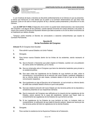 CONSTITUCIÓN POLÍTICA DE LOS ESTADOS UNIDOS MEXICANOS
              Cámara de Diputados del H. Congreso de la Unión                                  Última Reforma DOF 26-09-2008
              Secretaría General
              Secretaría de Servicios Parlamentarios
              Centro de Documentación, Información y Análisis




    I. Las iniciativas de leyes o decretos se discutirán preferentemente en la Cámara en que se presenten,
a menos que transcurra un mes desde que se pasen a la Comisión dictaminadora sin que ésta rinda
dictamen, pues en tal caso el mismo proyecto de ley o decreto puede presentarse y discutirse en la otra
Cámara.

    I (J, sic DOF 24-11-1923). El Ejecutivo de la Unión no puede hacer observaciones a las resoluciones
del Congreso o de alguna de las Cámaras, cuando ejerzan funciones de cuerpo electoral o de jurado, lo
mismo que cuando la Cámara de Diputados declare que debe acusarse a uno de los altos funcionarios de
la Federación por delitos oficiales.

  Tampoco podrá hacerlas al Decreto de convocatoria a sesiones extraordinarias que expida la
Comisión Permanente.

                                                          Sección III
                                                De las Facultades del Congreso

   Artículo 73. El Congreso tiene facultad:

   I.       Para admitir nuevos Estados a la Unión Federal;

   II.      Derogada.

   III.     Para formar nuevos Estados dentro de los límites de los existentes, siendo necesario al
            efecto:

            1o. Que la fracción o fracciones que pidan erigirse en Estados, cuenten con una población
                de ciento veinte mil habitantes, por lo menos.

            2o. Que se compruebe ante el Congreso que tiene los elementos bastantes para proveer a
                su existencia política.

            3o. Que sean oídas las Legislaturas de los Estados de cuyo territorio se trate, sobre la
                conveniencia o inconveniencia de la erección del nuevo Estado, quedando obligadas a
                dar su informe dentro de seis meses, contados desde el día en que se les remita la
                comunicación respectiva.

            4o. Que igualmente se oiga al Ejecutivo de la Federación, el cual enviará su informe dentro
                de siete días contados desde la fecha en que le sea pedido.

            5o. Que sea votada la erección del nuevo Estado por dos terceras partes de los diputados y
                senadores presentes en sus respectivas Cámaras.

            6o. Que la resolución del Congreso sea ratificada por la mayoría de las Legislaturas de los
                Estados, previo examen de la copia del expediente, siempre que hayan dado su
                consentimiento las Legislaturas de los Estados de cuyo territorio se trate.

            7o. Si las Legislaturas de los Estados de cuyo territorio se trate, no hubieren dado su
                consentimiento, la ratificación de que habla la fracción anterior, deberá ser hecha por las
                dos terceras partes del total de Legislaturas de los demás Estados.

   IV.      Derogada.

   V.       Para cambiar la residencia de los Supremos Poderes de la Federación.


                                                                42 de 158
 