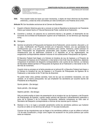 CONSTITUCIÓN POLÍTICA DE LOS ESTADOS UNIDOS MEXICANOS
             Cámara de Diputados del H. Congreso de la Unión                                  Última Reforma DOF 26-09-2008
             Secretaría General
             Secretaría de Servicios Parlamentarios
             Centro de Documentación, Información y Análisis




XXX.       Para expedir todas las leyes que sean necesarias, a objeto de hacer efectivas las facultades
           anteriores, y todas las otras concedidas por esta Constitución a los Poderes de la Unión.

Artículo 74. Son facultades exclusivas de la Cámara de Diputados:

I.     Expedir el Bando Solemne para dar a conocer en toda la República la declaración de Presidente
       Electo que hubiere hecho el Tribunal Electoral del Poder Judicial de la Federación;

II.    Coordinar y evaluar, sin perjuicio de su autonomía técnica y de gestión, el desempeño de las
       funciones de la entidad de fiscalización superior de la Federación, en los términos que disponga
       la ley;

III.   Derogada

IV. Aprobar anualmente el Presupuesto de Egresos de la Federación, previo examen, discusión y, en
    su caso, modificación del Proyecto enviado por el Ejecutivo Federal, una vez aprobadas las
    contribuciones que, a su juicio, deben decretarse para cubrirlo. Asimismo, podrá autorizar en
    dicho Presupuesto las erogaciones plurianuales para aquellos proyectos de inversión en
    infraestructura que se determinen conforme a lo dispuesto en la ley reglamentaria; las
    erogaciones correspondientes deberán incluirse en los subsecuentes Presupuestos de Egresos.

       El Ejecutivo Federal hará llegar a la Cámara la Iniciativa de Ley de Ingresos y el Proyecto de
       Presupuesto de Egresos de la Federación a más tardar el día 8 del mes de septiembre, debiendo
       comparecer el secretario de despacho correspondiente a dar cuenta de los mismos. La Cámara
       de Diputados deberá aprobar el Presupuesto de Egresos de la Federación a más tardar el día 15
       del mes de noviembre.

       Cuando inicie su encargo en la fecha prevista por el artículo 83, el Ejecutivo Federal hará llegar a
       la Cámara la Iniciativa de Ley de Ingresos y el Proyecto de Presupuesto de Egresos de la
       Federación a más tardar el día 15 del mes de diciembre.

       No podrá haber otras partidas secretas, fuera de las que se consideren necesarias, con ese
       carácter, en el mismo presupuesto; las que emplearán los secretarios por acuerdo escrito del
       Presidente de la República.

       Quinto párrafo.- (Se deroga)

       Sexto párrafo.- (Se deroga)

       Séptimo párrafo.- (Se deroga)

       Sólo se podrá ampliar el plazo de presentación de la iniciativa de Ley de Ingresos y del Proyecto
       de Presupuesto de Egresos, cuando medie solicitud del Ejecutivo suficientemente justificada a
       juicio de la Cámara o de la Comisión Permanente, debiendo comparecer en todo caso el
       Secretario del Despacho correspondiente a informar de las razones que lo motiven;

V.     Declarar si ha o no lugar a proceder penalmente contra los servidores públicos que hubieren
       incurrido en delito en los términos del artículo 111 de esta Constitución.

       Conocer de las imputaciones que se hagan a los servidores públicos a que se refiere el artículo
       110 de esta Constitución y fungir como órgano de acusación en los juicios políticos que contra
       éstos se instauren.



                                                               47 de 158
 