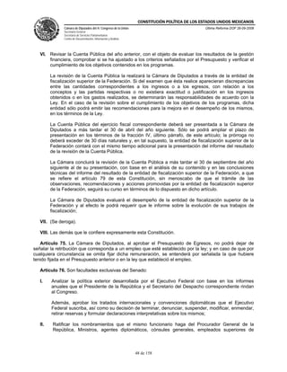 CONSTITUCIÓN POLÍTICA DE LOS ESTADOS UNIDOS MEXICANOS
               Cámara de Diputados del H. Congreso de la Unión                                  Última Reforma DOF 26-09-2008
               Secretaría General
               Secretaría de Servicios Parlamentarios
               Centro de Documentación, Información y Análisis




   VI. Revisar la Cuenta Pública del año anterior, con el objeto de evaluar los resultados de la gestión
       financiera, comprobar si se ha ajustado a los criterios señalados por el Presupuesto y verificar el
       cumplimiento de los objetivos contenidos en los programas.

         La revisión de la Cuenta Pública la realizará la Cámara de Diputados a través de la entidad de
         fiscalización superior de la Federación. Si del examen que ésta realice aparecieran discrepancias
         entre las cantidades correspondientes a los ingresos o a los egresos, con relación a los
         conceptos y las partidas respectivas o no existiera exactitud o justificación en los ingresos
         obtenidos o en los gastos realizados, se determinarán las responsabilidades de acuerdo con la
         Ley. En el caso de la revisión sobre el cumplimiento de los objetivos de los programas, dicha
         entidad sólo podrá emitir las recomendaciones para la mejora en el desempeño de los mismos,
         en los términos de la Ley.

         La Cuenta Pública del ejercicio fiscal correspondiente deberá ser presentada a la Cámara de
         Diputados a más tardar el 30 de abril del año siguiente. Sólo se podrá ampliar el plazo de
         presentación en los términos de la fracción IV, último párrafo, de este artículo; la prórroga no
         deberá exceder de 30 días naturales y, en tal supuesto, la entidad de fiscalización superior de la
         Federación contará con el mismo tiempo adicional para la presentación del informe del resultado
         de la revisión de la Cuenta Pública.

         La Cámara concluirá la revisión de la Cuenta Pública a más tardar el 30 de septiembre del año
         siguiente al de su presentación, con base en el análisis de su contenido y en las conclusiones
         técnicas del informe del resultado de la entidad de fiscalización superior de la Federación, a que
         se refiere el artículo 79 de esta Constitución, sin menoscabo de que el trámite de las
         observaciones, recomendaciones y acciones promovidas por la entidad de fiscalización superior
         de la Federación, seguirá su curso en términos de lo dispuesto en dicho artículo.

         La Cámara de Diputados evaluará el desempeño de la entidad de fiscalización superior de la
         Federación y al efecto le podrá requerir que le informe sobre la evolución de sus trabajos de
         fiscalización;

   VII. (Se deroga).

   VIII. Las demás que le confiere expresamente esta Constitución.

   Artículo 75. La Cámara de Diputados, al aprobar el Presupuesto de Egresos, no podrá dejar de
señalar la retribución que corresponda a un empleo que esté establecido por la ley; y en caso de que por
cualquiera circunstancia se omita fijar dicha remuneración, se entenderá por señalada la que hubiere
tenido fijada en el Presupuesto anterior o en la ley que estableció el empleo.

   Artículo 76. Son facultades exclusivas del Senado:

   I.    Analizar la política exterior desarrollada por el Ejecutivo Federal con base en los informes
         anuales que el Presidente de la República y el Secretario del Despacho correspondiente rindan
         al Congreso.

         Además, aprobar los tratados internacionales y convenciones diplomáticas que el Ejecutivo
         Federal suscriba, así como su decisión de terminar, denunciar, suspender, modificar, enmendar,
         retirar reservas y formular declaraciones interpretativas sobre los mismos;

   II.    Ratificar los nombramientos que el mismo funcionario haga del Procurador General de la
          República, Ministros, agentes diplomáticos, cónsules generales, empleados superiores de



                                                                 48 de 158
 