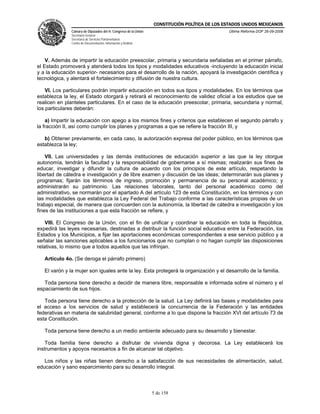 CONSTITUCIÓN POLÍTICA DE LOS ESTADOS UNIDOS MEXICANOS
               Cámara de Diputados del H. Congreso de la Unión                                 Última Reforma DOF 26-09-2008
               Secretaría General
               Secretaría de Servicios Parlamentarios
               Centro de Documentación, Información y Análisis




    V. Además de impartir la educación preescolar, primaria y secundaria señaladas en el primer párrafo,
el Estado promoverá y atenderá todos los tipos y modalidades educativos -incluyendo la educación inicial
y a la educación superior- necesarios para el desarrollo de la nación, apoyará la investigación científica y
tecnológica, y alentará el fortalecimiento y difusión de nuestra cultura.

    VI. Los particulares podrán impartir educación en todos sus tipos y modalidades. En los términos que
establezca la ley, el Estado otorgará y retirará el reconocimiento de validez oficial a los estudios que se
realicen en planteles particulares. En el caso de la educación preescolar, primaria, secundaria y normal,
los particulares deberán:

    a) Impartir la educación con apego a los mismos fines y criterios que establecen el segundo párrafo y
la fracción II, así como cumplir los planes y programas a que se refiere la fracción III, y

   b) Obtener previamente, en cada caso, la autorización expresa del poder público, en los términos que
establezca la ley;

    VII. Las universidades y las demás instituciones de educación superior a las que la ley otorgue
autonomía, tendrán la facultad y la responsabilidad de gobernarse a sí mismas; realizarán sus fines de
educar, investigar y difundir la cultura de acuerdo con los principios de este artículo, respetando la
libertad de cátedra e investigación y de libre examen y discusión de las ideas; determinarán sus planes y
programas; fijarán los términos de ingreso, promoción y permanencia de su personal académico; y
administrarán su patrimonio. Las relaciones laborales, tanto del personal académico como del
administrativo, se normarán por el apartado A del artículo 123 de esta Constitución, en los términos y con
las modalidades que establezca la Ley Federal del Trabajo conforme a las características propias de un
trabajo especial, de manera que concuerden con la autonomía, la libertad de cátedra e investigación y los
fines de las instituciones a que esta fracción se refiere, y

    VIII. El Congreso de la Unión, con el fin de unificar y coordinar la educación en toda la República,
expedirá las leyes necesarias, destinadas a distribuir la función social educativa entre la Federación, los
Estados y los Municipios, a fijar las aportaciones económicas correspondientes a ese servicio público y a
señalar las sanciones aplicables a los funcionarios que no cumplan o no hagan cumplir las disposiciones
relativas, lo mismo que a todos aquellos que las infrinjan.

   Artículo 4o. (Se deroga el párrafo primero)

   El varón y la mujer son iguales ante la ley. Esta protegerá la organización y el desarrollo de la familia.

   Toda persona tiene derecho a decidir de manera libre, responsable e informada sobre el número y el
espaciamiento de sus hijos.

   Toda persona tiene derecho a la protección de la salud. La Ley definirá las bases y modalidades para
el acceso a los servicios de salud y establecerá la concurrencia de la Federación y las entidades
federativas en materia de salubridad general, conforme a lo que dispone la fracción XVI del artículo 73 de
esta Constitución.

   Toda persona tiene derecho a un medio ambiente adecuado para su desarrollo y bienestar.

    Toda familia tiene derecho a disfrutar de vivienda digna y decorosa. La Ley establecerá los
instrumentos y apoyos necesarios a fin de alcanzar tal objetivo.

   Los niños y las niñas tienen derecho a la satisfacción de sus necesidades de alimentación, salud,
educación y sano esparcimiento para su desarrollo integral.



                                                                 5 de 158
 