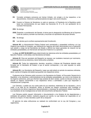 CONSTITUCIÓN POLÍTICA DE LOS ESTADOS UNIDOS MEXICANOS
              Cámara de Diputados del H. Congreso de la Unión                                    Última Reforma DOF 26-09-2008
              Secretaría General
              Secretaría de Servicios Parlamentarios
              Centro de Documentación, Información y Análisis




   XV.   Conceder privilegios exclusivos por tiempo limitado, con arreglo a la ley respectiva, a los
         descubridores, inventores o perfeccionadores de algún ramo de la industria.

   XVI. Cuando la Cámara de Senadores no esté en sesiones, el Presidente de la República podrá
        hacer los nombramientos de que hablan las fracciones III, IV y IX, con aprobación de la
        Comisión Permanente;

   XVII. Se deroga.

   XVIII. Presentar a consideración del Senado, la terna para la designación de Ministros de la Suprema
          Corte de Justicia y someter sus licencias y renuncias a la aprobación del propio Senado;

   XIX. Se deroga.

   XX.   Las demás que le confiere expresamente esta Constitución.

   Artículo 90. La Administración Pública Federal será centralizada y paraestatal conforme a la Ley
Orgánica que expida el Congreso, que distribuirá los negocios del orden administrativo de la Federación
que estarán a cargo de las Secretarías de Estado y definirá las bases generales de creación de las
entidades paraestatales y la intervención del Ejecutivo Federal en su operación.

   La (Las, sic DOF 02-08-2007) leyes determinarán las relaciones entre las entidades paraestatales y el
Ejecutivo Federal, o entre éstas y las Secretarías de Estado.

   Artículo 91. Para ser secretario del Despacho se requiere: ser ciudadano mexicano por nacimiento,
estar en ejercicio de sus derechos y tener treinta años cumplidos.

    Artículo 92. Todos los reglamentos, decretos, acuerdos y órdenes del Presidente deberán estar
firmados por el Secretario de Estado a que el asunto corresponda, y sin este requisito no serán
obedecidos.

   Artículo 93.- Los Secretarios del Despacho, luego que esté abierto el periodo de sesiones ordinarias,
darán cuenta al Congreso del estado que guarden sus respectivos ramos.

    Cualquiera de las Cámaras podrá convocar a los Secretarios de Estado, al Procurador General de la
República, a los directores y administradores de las entidades paraestatales, así como a los titulares de
los órganos autónomos, para que informen bajo protesta de decir verdad, cuando se discuta una ley o se
estudie un negocio concerniente a sus respectivos ramos o actividades o para que respondan a
interpelaciones o preguntas.

   Las Cámaras, a pedido de una cuarta parte de sus miembros, tratándose de los diputados, y de la
mitad, si se trata de los Senadores, tienen la facultad de integrar comisiones para investigar el
funcionamiento de dichos organismos descentralizados y empresas de participación estatal mayoritaria.
Los resultados de las investigaciones se harán del conocimiento del Ejecutivo Federal.

   Las Cámaras podrán requerir información o documentación a los titulares de las dependencias y
entidades del gobierno federal, mediante pregunta por escrito, la cual deberá ser respondida en un
término no mayor a 15 días naturales a partir de su recepción.

   El ejercicio de estas atribuciones se realizará de conformidad con la Ley del Congreso y sus
reglamentos.

                                                                Capítulo IV


                                                                  56 de 158
 