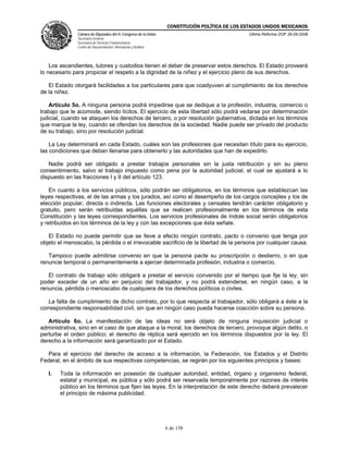 CONSTITUCIÓN POLÍTICA DE LOS ESTADOS UNIDOS MEXICANOS
               Cámara de Diputados del H. Congreso de la Unión                                 Última Reforma DOF 26-09-2008
               Secretaría General
               Secretaría de Servicios Parlamentarios
               Centro de Documentación, Información y Análisis




    Los ascendientes, tutores y custodios tienen el deber de preservar estos derechos. El Estado proveerá
lo necesario para propiciar el respeto a la dignidad de la niñez y el ejercicio pleno de sus derechos.

   El Estado otorgará facilidades a los particulares para que coadyuven al cumplimiento de los derechos
de la niñez.

   Artículo 5o. A ninguna persona podrá impedirse que se dedique a la profesión, industria, comercio o
trabajo que le acomode, siendo lícitos. El ejercicio de esta libertad sólo podrá vedarse por determinación
judicial, cuando se ataquen los derechos de tercero, o por resolución gubernativa, dictada en los términos
que marque la ley, cuando se ofendan los derechos de la sociedad. Nadie puede ser privado del producto
de su trabajo, sino por resolución judicial.

    La Ley determinará en cada Estado, cuáles son las profesiones que necesitan título para su ejercicio,
las condiciones que deban llenarse para obtenerlo y las autoridades que han de expedirlo.

   Nadie podrá ser obligado a prestar trabajos personales sin la justa retribución y sin su pleno
consentimiento, salvo el trabajo impuesto como pena por la autoridad judicial, el cual se ajustará a lo
dispuesto en las fracciones I y II del artículo 123.

    En cuanto a los servicios públicos, sólo podrán ser obligatorios, en los términos que establezcan las
leyes respectivas, el de las armas y los jurados, así como el desempeño de los cargos concejiles y los de
elección popular, directa o indirecta. Las funciones electorales y censales tendrán carácter obligatorio y
gratuito, pero serán retribuidas aquéllas que se realicen profesionalmente en los términos de esta
Constitución y las leyes correspondientes. Los servicios profesionales de índole social serán obligatorios
y retribuidos en los términos de la ley y con las excepciones que ésta señale.

   El Estado no puede permitir que se lleve a efecto ningún contrato, pacto o convenio que tenga por
objeto el menoscabo, la pérdida o el irrevocable sacrificio de la libertad de la persona por cualquier causa.

   Tampoco puede admitirse convenio en que la persona pacte su proscripción o destierro, o en que
renuncie temporal o permanentemente a ejercer determinada profesión, industria o comercio.

   El contrato de trabajo sólo obligará a prestar el servicio convenido por el tiempo que fije la ley, sin
poder exceder de un año en perjuicio del trabajador, y no podrá extenderse, en ningún caso, a la
renuncia, pérdida o menoscabo de cualquiera de los derechos políticos o civiles.

   La falta de cumplimiento de dicho contrato, por lo que respecta al trabajador, sólo obligará a éste a la
correspondiente responsabilidad civil, sin que en ningún caso pueda hacerse coacción sobre su persona.

   Artículo 6o. La manifestación de las ideas no será objeto de ninguna inquisición judicial o
administrativa, sino en el caso de que ataque a la moral, los derechos de tercero, provoque algún delito, o
perturbe el orden público; el derecho de réplica será ejercido en los términos dispuestos por la ley. El
derecho a la información será garantizado por el Estado.

  Para el ejercicio del derecho de acceso a la información, la Federación, los Estados y el Distrito
Federal, en el ámbito de sus respectivas competencias, se regirán por los siguientes principios y bases:

   I.   Toda la información en posesión de cualquier autoridad, entidad, órgano y organismo federal,
        estatal y municipal, es pública y sólo podrá ser reservada temporalmente por razones de interés
        público en los términos que fijen las leyes. En la interpretación de este derecho deberá prevalecer
        el principio de máxima publicidad.




                                                                 6 de 158
 