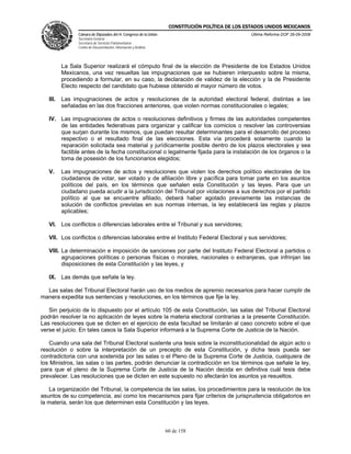CONSTITUCIÓN POLÍTICA DE LOS ESTADOS UNIDOS MEXICANOS
                Cámara de Diputados del H. Congreso de la Unión                                  Última Reforma DOF 26-09-2008
                Secretaría General
                Secretaría de Servicios Parlamentarios
                Centro de Documentación, Información y Análisis




          La Sala Superior realizará el cómputo final de la elección de Presidente de los Estados Unidos
          Mexicanos, una vez resueltas las impugnaciones que se hubieren interpuesto sobre la misma,
          procediendo a formular, en su caso, la declaración de validez de la elección y la de Presidente
          Electo respecto del candidato que hubiese obtenido el mayor número de votos.

   III.   Las impugnaciones de actos y resoluciones de la autoridad electoral federal, distintas a las
          señaladas en las dos fracciones anteriores, que violen normas constitucionales o legales;

   IV. Las impugnaciones de actos o resoluciones definitivos y firmes de las autoridades competentes
       de las entidades federativas para organizar y calificar los comicios o resolver las controversias
       que surjan durante los mismos, que puedan resultar determinantes para el desarrollo del proceso
       respectivo o el resultado final de las elecciones. Esta vía procederá solamente cuando la
       reparación solicitada sea material y jurídicamente posible dentro de los plazos electorales y sea
       factible antes de la fecha constitucional o legalmente fijada para la instalación de los órganos o la
       toma de posesión de los funcionarios elegidos;

   V.     Las impugnaciones de actos y resoluciones que violen los derechos político electorales de los
          ciudadanos de votar, ser votado y de afiliación libre y pacífica para tomar parte en los asuntos
          políticos del país, en los términos que señalen esta Constitución y las leyes. Para que un
          ciudadano pueda acudir a la jurisdicción del Tribunal por violaciones a sus derechos por el partido
          político al que se encuentre afiliado, deberá haber agotado previamente las instancias de
          solución de conflictos previstas en sus normas internas, la ley establecerá las reglas y plazos
          aplicables;

   VI. Los conflictos o diferencias laborales entre el Tribunal y sus servidores;

   VII. Los conflictos o diferencias laborales entre el Instituto Federal Electoral y sus servidores;

   VIII. La determinación e imposición de sanciones por parte del Instituto Federal Electoral a partidos o
         agrupaciones políticas o personas físicas o morales, nacionales o extranjeras, que infrinjan las
         disposiciones de esta Constitución y las leyes, y

   IX. Las demás que señale la ley.

  Las salas del Tribunal Electoral harán uso de los medios de apremio necesarios para hacer cumplir de
manera expedita sus sentencias y resoluciones, en los términos que fije la ley.

   Sin perjuicio de lo dispuesto por el artículo 105 de esta Constitución, las salas del Tribunal Electoral
podrán resolver la no aplicación de leyes sobre la materia electoral contrarias a la presente Constitución.
Las resoluciones que se dicten en el ejercicio de esta facultad se limitarán al caso concreto sobre el que
verse el juicio. En tales casos la Sala Superior informará a la Suprema Corte de Justicia de la Nación.

   Cuando una sala del Tribunal Electoral sustente una tesis sobre la inconstitucionalidad de algún acto o
resolución o sobre la interpretación de un precepto de esta Constitución, y dicha tesis pueda ser
contradictoria con una sostenida por las salas o el Pleno de la Suprema Corte de Justicia, cualquiera de
los Ministros, las salas o las partes, podrán denunciar la contradicción en los términos que señale la ley,
para que el pleno de la Suprema Corte de Justicia de la Nación decida en definitiva cuál tesis debe
prevalecer. Las resoluciones que se dicten en este supuesto no afectarán los asuntos ya resueltos.

   La organización del Tribunal, la competencia de las salas, los procedimientos para la resolución de los
asuntos de su competencia, así como los mecanismos para fijar criterios de jurisprudencia obligatorios en
la materia, serán los que determinen esta Constitución y las leyes.



                                                                  60 de 158
 