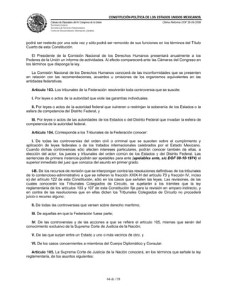 CONSTITUCIÓN POLÍTICA DE LOS ESTADOS UNIDOS MEXICANOS
               Cámara de Diputados del H. Congreso de la Unión                                  Última Reforma DOF 26-09-2008
               Secretaría General
               Secretaría de Servicios Parlamentarios
               Centro de Documentación, Información y Análisis




podrá ser reelecto por una sola vez y sólo podrá ser removido de sus funciones en los términos del Título
Cuarto de esta Constitución.

    El Presidente de la Comisión Nacional de los Derechos Humanos presentará anualmente a los
Poderes de la Unión un informe de actividades. Al efecto comparecerá ante las Cámaras del Congreso en
los términos que disponga la ley.

   La Comisión Nacional de los Derechos Humanos conocerá de las inconformidades que se presenten
en relación con las recomendaciones, acuerdos u omisiones de los organismos equivalentes en las
entidades federativas.

   Artículo 103. Los tribunales de la Federación resolverán toda controversia que se suscite:

   I. Por leyes o actos de la autoridad que viole las garantías individuales.

   II. Por leyes o actos de la autoridad federal que vulneren o restrinjan la soberanía de los Estados o la
esfera de competencia del Distrito Federal, y

  III. Por leyes o actos de las autoridades de los Estados o del Distrito Federal que invadan la esfera de
competencia de la autoridad federal.

   Artículo 104. Corresponde a los Tribunales de la Federación conocer:

   I. De todas las controversias del orden civil o criminal que se susciten sobre el cumplimiento y
aplicación de leyes federales o de los tratados internacionales celebrados por el Estado Mexicano.
Cuando dichas controversias sólo afecten intereses particulares, podrán conocer también de ellas, a
elección del actor, los jueces y tribunales del orden común de los Estados y del Distrito Federal. Las
sentencias de primera instancia podrán ser apelables para ante (apelables ante, sic DOF 08-10-1974) el
superior inmediato del juez que conozca del asunto en primer grado.

    I-B. De los recursos de revisión que se interpongan contra las resoluciones definitivas de los tribunales
de lo contencioso-administrativo a que se refieren la fracción XXIX-H del artículo 73 y fracción IV, inciso
e) del artículo 122 de esta Constitución, sólo en los casos que señalen las leyes. Las revisiones, de las
cuales conocerán los Tribunales Colegiados de Circuito, se sujetarán a los trámites que la ley
reglamentaria de los artículos 103 y 107 de esta Constitución fije para la revisión en amparo indirecto, y
en contra de las resoluciones que en ellas dicten los Tribunales Colegiados de Circuito no procederá
juicio o recurso alguno;

   II. De todas las controversias que versen sobre derecho marítimo;

   III. De aquellas en que la Federación fuese parte;

   IV. De las controversias y de las acciones a que se refiere el artículo 105, mismas que serán del
conocimiento exclusivo de la Suprema Corte de Justicia de la Nación;

   V. De las que surjan entre un Estado y uno o más vecinos de otro, y

   VI. De los casos concernientes a miembros del Cuerpo Diplomático y Consular.

   Artículo 105. La Suprema Corte de Justicia de la Nación conocerá, en los términos que señale la ley
reglamentaria, de los asuntos siguientes:




                                                                 64 de 158
 
