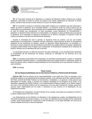 CONSTITUCIÓN POLÍTICA DE LOS ESTADOS UNIDOS MEXICANOS
               Cámara de Diputados del H. Congreso de la Unión                                  Última Reforma DOF 26-09-2008
               Secretaría General
               Secretaría de Servicios Parlamentarios
               Centro de Documentación, Información y Análisis




    XV. El Procurador General de la República o el Agente del Ministerio Público Federal que al efecto
designare, será parte en todos los juicios de amparo; pero podrán abstenerse de intervenir en dichos
juicios, cuando el caso de que se trate carezca a su juicio, de interés público.

    XVI. Si concedido el amparo la autoridad responsable insistiere en la repetición del acto reclamado o
tratare de eludir la sentencia de la autoridad federal, y la Suprema Corte de Justicia estima que es
inexcusable el incumplimiento, dicha autoridad será inmediatamente separada de su cargo y consignada
al Juez de Distrito que corresponda. Si fuere excusable, previa declaración de incumplimiento o
repetición, la Suprema Corte requerirá a la responsable y le otorgará un plazo prudente para que ejecute
la sentencia. Si la autoridad no ejecuta la sentencia en el término concedido, la Suprema Corte de
Justicia procederá en los términos primeramente señalados.

    Cuando la naturaleza del acto lo permita, la Suprema Corte de Justicia, una vez que hubiera
determinado el incumplimiento o repetición del acto reclamado, podrá disponer de oficio el cumplimiento
substituto de las sentencias de amparo, cuando su ejecución afecte gravemente a la sociedad o a
terceros en mayor proporción que los beneficios económicos que pudiera obtener el quejoso. Igualmente,
el quejoso podrá solicitar ante el órgano que corresponda, el cumplimiento substituto de la sentencia de
amparo, siempre que la naturaleza del acto lo permita.

   La inactividad procesal o la falta de promoción de parte interesada, en los procedimientos tendientes
al cumplimiento de las sentencias de amparo, producirá su caducidad en los términos de la ley
reglamentaria.

    XVII. La autoridad responsable será consignada a la autoridad correspondiente, cuando no suspenda
el acto reclamado debiendo hacerlo, y cuando admita fianza que resulte ilusoria o insuficiente, siendo en
estos dos últimos casos, solidaria la responsabilidad civil de la autoridad con el que ofreciere la fianza y el
que la prestare;

   XVIII. Se deroga.

                                      Título Cuarto
       De las Responsabilidades de los Servidores Públicos y Patrimonial del Estado

   Artículo 108. Para los efectos de las responsabilidades a que alude este Título se reputarán como
servidores públicos a los representantes de elección popular, a los miembros del Poder Judicial Federal y
del Poder Judicial del Distrito Federal, los funcionarios y empleados y, en general, a toda persona que
desempeñe un empleo, cargo o comisión de cualquier naturaleza en el Congreso de la Unión, en la
Asamblea Legislativa del Distrito Federal o en la Administración Pública Federal o en el Distrito Federal,
así como a los servidores públicos de los organismos a los que esta Constitución otorgue autonomía,
quienes serán responsables por los actos u omisiones en que incurran en el desempeño de sus
respectivas funciones.

    El Presidente de la República, durante el tiempo de su encargo, sólo podrá ser acusado por traición a
la patria y delitos graves del orden común.

   Los Gobernadores de los Estados, los Diputados a las Legislaturas Locales, los Magistrados de los
Tribunales Superiores de Justicia Locales y, en su caso, los miembros de los Consejos de las Judicaturas
Locales, serán responsables por violaciones a esta Constitución y a las leyes federales, así como por el
manejo indebido de fondos y recursos federales.




                                                                 70 de 158
 