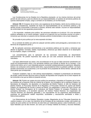 CONSTITUCIÓN POLÍTICA DE LOS ESTADOS UNIDOS MEXICANOS
               Cámara de Diputados del H. Congreso de la Unión                                  Última Reforma DOF 26-09-2008
               Secretaría General
               Secretaría de Servicios Parlamentarios
               Centro de Documentación, Información y Análisis




   Las Constituciones de los Estados de la República precisarán, en los mismos términos del primer
párrafo de este artículo y para los efectos de sus responsabilidades, el carácter de servidores públicos de
quienes desempeñen empleo, cargo o comisión en los Estados y en los Municipios.

   Artículo 109. El Congreso de la Unión y las Legislaturas de los Estados, dentro de los ámbitos de sus
respectivas competencias, expedirán las leyes de responsabilidades de los servidores públicos y las
demás normas conducentes a sancionar a quienes, teniendo este carácter, incurran en responsabilidad,
de conformidad con las siguientes prevenciones:

   I. Se impondrán, mediante juicio político, las sanciones indicadas en el artículo 110 a los servidores
públicos señalados en el mismo precepto, cuando en el ejercicio de sus funciones incurran en actos u
omisiones que redunden en perjuicio de los intereses públicos fundamentales o de su buen despacho.

   No procede el juicio político por la mera expresión de ideas.

   II. La comisión de delitos por parte de cualquier servidor público será perseguida y sancionada en los
términos de la legislación penal; y

   III. Se aplicarán sanciones administrativas a los servidores públicos por los actos u omisiones que
afecten la legalidad, honradez, lealtad, imparcialidad y eficiencia que deban observar en el desempeño
de sus empleos, cargos o comisiones.

   Los procedimientos para la aplicación de las sanciones mencionadas se desarrollarán
autónomamente. No podrán imponerse dos veces por una sola conducta sanciones de la misma
naturaleza.

   Las leyes determinarán los casos y las circunstancias en los que se deba sancionar penalmente por
causa de enriquecimiento ilícito a los servidores públicos que durante el tiempo de su encargo, o por
motivos del mismo, por sí o por interpósita persona, aumenten substancialmente su patrimonio, adquieran
bienes o se conduzcan como dueños sobre ellos, cuya procedencia lícita no pudiesen justificar. Las leyes
penales sancionarán con el decomiso y con la privación de la propiedad de dichos bienes, además de las
otras penas que correspondan.

    Cualquier ciudadano, bajo su más estricta responsabilidad y mediante la presentación de elementos
de prueba, podrá formular denuncia ante la Cámara de Diputados del Congreso de la Unión respecto de
las conductas a las que se refiere el presente artículo.

    Artículo 110. Podrán ser sujetos de juicio político los senadores y diputados al Congreso de la Unión,
los ministros de la Suprema Corte de Justicia de la Nación, los Consejeros de la Judicatura Federal, los
Secretarios de Despacho, los diputados a la Asamblea del Distrito Federal, el Jefe de Gobierno del
Distrito Federal, el Procurador General de la República, el Procurador General de Justicia del Distrito
Federal, los magistrados de Circuito y jueces de Distrito, los magistrados y jueces del Fuero Común del
Distrito Federal, los Consejeros de la Judicatura del Distrito Federal, el consejero Presidente, los
consejeros electorales, y el secretario ejecutivo del Instituto Federal Electoral, los magistrados del
Tribunal Electoral, los directores generales y sus equivalentes de los organismos descentralizados,
empresas de participación estatal mayoritaria, sociedades y asociaciones asimiladas a éstas y
fideicomisos públicos.

   Los Gobernadores de los Estados, Diputados Locales, Magistrados de los Tribunales Superiores de
Justicia Locales y, en su caso, los miembros de los Consejos de las Judicaturas Locales, sólo podrán ser
sujetos de juicio político en los términos de este título por violaciones graves a esta Constitución y a las
leyes federales que de ella emanen, así como por el manejo indebido de fondos y recursos federales,



                                                                 71 de 158
 