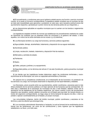 CONSTITUCIÓN POLÍTICA DE LOS ESTADOS UNIDOS MEXICANOS
                Cámara de Diputados del H. Congreso de la Unión                                  Última Reforma DOF 26-09-2008
                Secretaría General
                Secretaría de Servicios Parlamentarios
                Centro de Documentación, Información y Análisis




   d) El procedimiento y condiciones para que el gobierno estatal asuma una función o servicio municipal
cuando, al no existir el convenio correspondiente, la legislatura estatal considere que el municipio de que
se trate esté imposibilitado para ejercerlos o prestarlos; en este caso, será necesaria solicitud previa del
ayuntamiento respectivo, aprobada por cuando menos las dos terceras partes de sus integrantes; y

   e) Las disposiciones aplicables en aquellos municipios que no cuenten con los bandos o reglamentos
correspondientes.

   Las legislaturas estatales emitirán las normas que establezcan los procedimientos mediante los cuales
se resolverán los conflictos que se presenten entre los municipios y el gobierno del estado, o entre
aquéllos, con motivo de los actos derivados de los incisos c) y d) anteriores;

   III. Los Municipios tendrán a su cargo las funciones y servicios públicos siguientes:

   a) Agua potable, drenaje, alcantarillado, tratamiento y disposición de sus aguas residuales;

   b) Alumbrado público.

   c) Limpia, recolección, traslado, tratamiento y disposición final de residuos;

   d) Mercados y centrales de abasto.

   e) Panteones.

   f) Rastro.

   g) Calles, parques y jardines y su equipamiento;

    h) Seguridad pública, en los términos del artículo 21 de esta Constitución, policía preventiva municipal
y tránsito; e

   i) Los demás que las Legislaturas locales determinen según las condiciones territoriales y socio-
económicas de los Municipios, así como su capacidad administrativa y financiera.

    Sin perjuicio de su competencia constitucional, en el desempeño de las funciones o la prestación de
los servicios a su cargo, los municipios observarán lo dispuesto por las leyes federales y estatales.

    Los Municipios, previo acuerdo entre sus ayuntamientos, podrán coordinarse y asociarse para la más
eficaz prestación de los servicios públicos o el mejor ejercicio de las funciones que les correspondan. En
este caso y tratándose de la asociación de municipios de dos o más Estados, deberán contar con la
aprobación de las legislaturas de los Estados respectivas. Así mismo cuando a juicio del ayuntamiento
respectivo sea necesario, podrán celebrar convenios con el Estado para que éste, de manera directa o a
través del organismo correspondiente, se haga cargo en forma temporal de algunos de ellos, o bien se
presten o ejerzan coordinadamente por el Estado y el propio municipio.

   Las comunidades indígenas, dentro del ámbito municipal, podrán coordinarse y asociarse en los
términos y para los efectos que prevenga la ley.

   IV. Los municipios administrarán libremente su hacienda, la cual se formará de los rendimientos de los
bienes que les pertenezcan, así como de las contribuciones y otros ingresos que las legislaturas
establezcan a su favor, y en todo caso:



                                                                  75 de 158
 