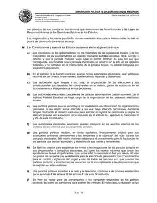 CONSTITUCIÓN POLÍTICA DE LOS ESTADOS UNIDOS MEXICANOS
           Cámara de Diputados del H. Congreso de la Unión                                  Última Reforma DOF 26-09-2008
           Secretaría General
           Secretaría de Servicios Parlamentarios
           Centro de Documentación, Información y Análisis




    ser privados de sus puestos en los términos que determinen las Constituciones y las Leyes de
    Responsabilidades de los Servidores Públicos de los Estados.

    Los magistrados y los jueces percibirán una remuneración adecuada e irrenunciable, la cual no
    podrá ser disminuida durante su encargo.

IV. Las Constituciones y leyes de los Estados en materia electoral garantizarán que:

    a)   Las elecciones de los gobernadores, de los miembros de las legislaturas locales y de los
         integrantes de los ayuntamientos se realicen mediante sufragio universal, libre, secreto y
         directo; y que la jornada comicial tenga lugar el primer domingo de julio del año que
         corresponda. Los Estados cuyas jornadas electorales se celebren en el año de los comicios
         federales y no coincidan en la misma fecha de la jornada federal, no estarán obligados por
         esta última disposición;

    b)   En el ejercicio de la función electoral, a cargo de las autoridades electorales, sean principios
         rectores los de certeza, imparcialidad, independencia, legalidad y objetividad;

    c)   Las autoridades que tengan a su cargo la organización de las elecciones y las
         jurisdiccionales que resuelvan las controversias en la materia, gocen de autonomía en su
         funcionamiento e independencia en sus decisiones;

    d)   Las autoridades electorales competentes de carácter administrativo puedan convenir con el
         Instituto Federal Electoral se haga cargo de la organización de los procesos electorales
         locales;

    e)   Los partidos políticos sólo se constituyan por ciudadanos sin intervención de organizaciones
         gremiales, o con objeto social diferente y sin que haya afiliación corporativa. Asimismo
         tengan reconocido el derecho exclusivo para solicitar el registro de candidatos a cargos de
         elección popular, con excepción de lo dispuesto en el artículo 2o., apartado A, fracciones III
         y VII, de esta Constitución;

    f)   Las autoridades electorales solamente puedan intervenir en los asuntos internos de los
         partidos en los términos que expresamente señalen;

    g)   Los partidos políticos reciban, en forma equitativa, financiamiento público para sus
         actividades ordinarias permanentes y las tendientes a la obtención del voto durante los
         procesos electorales. Del mismo modo se establezca el procedimiento para la liquidación de
         los partidos que pierdan su registro y el destino de sus bienes y remanentes;

    h)   Se fijen los criterios para establecer los límites a las erogaciones de los partidos políticos en
         sus precampañas y campañas electorales, así como los montos máximos que tengan las
         aportaciones de sus simpatizantes, cuya suma total no excederá el diez por ciento del tope
         de gastos de campaña que se determine para la elección de gobernador; los procedimientos
         para el control y vigilancia del origen y uso de todos los recursos con que cuenten los
         partidos políticos; y establezcan las sanciones por el incumplimiento a las disposiciones que
         se expidan en estas materias;

    i)   Los partidos políticos accedan a la radio y la televisión, conforme a las normas establecidas
         por el apartado B de la base III del artículo 41 de esta Constitución;

    j)   Se fijen las reglas para las precampañas y las campañas electorales de los partidos
         políticos, así como las sanciones para quienes las infrinjan. En todo caso, la duración de las


                                                             79 de 158
 