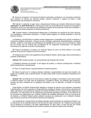 CONSTITUCIÓN POLÍTICA DE LOS ESTADOS UNIDOS MEXICANOS
               Cámara de Diputados del H. Congreso de la Unión                                  Última Reforma DOF 26-09-2008
               Secretaría General
               Secretaría de Servicios Parlamentarios
               Centro de Documentación, Información y Análisis




   VI. Gravar la circulación ni el consumo de efectos nacionales o extranjeros, con impuestos o derechos
cuya exención se efectúe por aduanas locales, requiera inspección o registro de bultos o exija
documentación que acompañe la mercancía.

   VII. Expedir ni mantener en vigor leyes o disposiciones fiscales que importen diferencias de impues
(impuestos, sic DOF 05-02-1917) o requisitos por razón de la procedencia de mercancías nacionales o
extranjeras, ya sea que esta diferencia se establezca respecto de la producción similar de la localidad, o
ya entre producciones semejantes de distinta procedencia.

    VIII. Contraer directa o indirectamente obligaciones o empréstitos con gobiernos de otras naciones,
con sociedades o particulares extranjeros, o cuando deban pagarse en moneda extranjera o fuera del
territorio nacional.

    Los Estados y los Municipios no podrán contraer obligaciones o empréstitos sino cuando se destinen a
inversiones públicas productivas, inclusive los que contraigan organismos descentralizados y empresas
públicas, conforme a las bases que establezcan las legislaturas en una ley y por los conceptos y hasta
por los montos que las mismas fijen anualmente en los respectivos presupuestos. Los ejecutivos
informarán de su ejercicio al rendir la cuenta pública.

  IX. Gravar la producción, el acopio o la venta del tabaco en rama, en forma distinta o con cuotas
mayores de las que el Congreso de la Unión autorice.

  El Congreso de la Unión y las Legislaturas de los Estados dictarán, desde luego, leyes encaminadas a
combatir el alcoholismo.

   Artículo 118. Tampoco pueden, sin consentimiento del Congreso de la Unión:

   I. Establecer derechos de tonelaje, ni otro alguno de puertos, ni imponer contribuciones o derechos
sobre importaciones o exportaciones.

   II. Tener, en ningún tiempo, tropa permanente ni buques de guerra.

   III. Hacer la guerra por sí a alguna potencia extranjera, exceptuándose los casos de invasión y de
peligro tan inminente, que no admita demora. En estos casos darán cuenta inmediata al Presidente de la
República.

   Artículo 119. Los Poderes de la Unión tienen el deber de proteger a los Estados contra toda invasión
o violencia exterior. En cada caso de sublevación o transtorno interior, les prestarán igual protección,
siempre que sean excitados por la Legislatura del Estado o por su Ejecutivo, si aquélla no estuviere
reunida.

   Cada Estado y el Distrito Federal están obligados a entregar sin demora a los indiciados, procesados
o sentenciados, así como a practicar el aseguramiento y entrega de objetos, instrumentos o productos del
delito, atendiendo a la autoridad de cualquier otra entidad federativa que los requiera. Estas diligencias se
practicarán, con intervención de las respectivas procuradurías generales de justicia, en los términos de
los convenios de colaboración que, al efecto, celebren las entidades federativas. Para los mismos fines,
los Estados y el Distrito Federal podrán celebrar convenios de colaboración con el Gobierno Federal,
quien actuará a través de la Procuraduría General de la República.

    Las extradiciones a requerimiento de Estado extranjero serán tramitadas por el Ejecutivo Federal, con
la intervención de la autoridad judicial en los términos de esta Constitución, los Tratados Internacionales
que al respecto se suscriban y las leyes reglamentarias. En esos casos, el auto del juez que mande
cumplir la requisitoria será bastante para motivar la detención hasta por sesenta días naturales.


                                                                 81 de 158
 