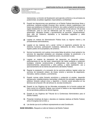 CONSTITUCIÓN POLÍTICA DE LOS ESTADOS UNIDOS MEXICANOS
 Cámara de Diputados del H. Congreso de la Unión                                  Última Reforma DOF 26-09-2008
 Secretaría General
 Secretaría de Servicios Parlamentarios
 Centro de Documentación, Información y Análisis




              resoluciones. La función de fiscalización será ejercida conforme a los principios de
              posterioridad, anualidad, legalidad, imparcialidad y confiabilidad.

      f)      Expedir las disposiciones que garanticen en el Distrito Federal elecciones libres y
              auténticas, mediante sufragio universal, libre, secreto y directo; sujetándose a las
              bases que establezca el Estatuto de Gobierno, las cuales cumplirán los principios y
              reglas establecidos en los incisos b) al n) de la fracción IV del artículo 116 de esta
              Constitución, para lo cual las referencias que los incisos j) y m) hacen a
              gobernador, diputados locales y ayuntamientos se asumirán, respectivamente,
              para Jefe de Gobierno, diputados a la Asamblea Legislativa y Jefes
              Delegacionales;

      g)      Legislar en materia de Administración Pública local, su régimen interno y de
              procedimientos administrativos;

      h)      Legislar en las materias civil y penal; normar el organismo protector de los
              derechos humanos, participación ciudadana, defensoría de oficio, notariado y
              registro público de la propiedad y de comercio;

      i)      Normar la protección civil; justicia cívica sobre faltas de policía y buen gobierno; los
              servicios de seguridad prestados por empresas privadas; la prevención y la
              readaptación social; la salud y asistencia social; y la previsión social;

      j)      Legislar en materia de planeación del desarrollo; en desarrollo urbano,
              particularmente en uso del suelo; preservación del medio ambiente y protección
              ecológica; vivienda; construcciones y edificaciones; vías públicas, tránsito y
              estacionamientos; adquisiciones y obra pública; y sobre explotación, uso y
              aprovechamiento de los bienes del patrimonio del Distrito Federal;

      k)      Regular la prestación y la concesión de los servicios públicos; legislar sobre los
              servicios de transporte urbano, de limpia, turismo y servicios de alojamiento,
              mercados, rastros y abasto, y cementerios;

      l)      Expedir normas sobre fomento económico y protección al empleo; desarrollo
              agropecuario; establecimientos mercantiles; protección de animales; espectáculos
              públicos; fomento cultural cívico y deportivo; y función social educativa en los
              términos de la fracción VIII, del artículo 3o. de esta Constitución;

      m) Expedir la Ley Orgánica de los tribunales encargados de la función judicial del
         fuero común en el Distrito Federal, que incluirá lo relativo a las responsabilidades
         de los servidores públicos de dichos órganos;

      n)      Expedir la Ley Orgánica del Tribunal de lo Contencioso Administrativo para el
              Distrito Federal;

      ñ)      Presentar iniciativas de leyes o decretos en materias relativas al Distrito Federal,
              ante el Congreso de la Unión; y

      o)      Las demás que se le confieran expresamente en esta Constitución.

BASE SEGUNDA.- Respecto al Jefe de Gobierno del Distrito Federal:




                                                   85 de 158
 