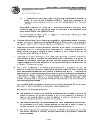 CONSTITUCIÓN POLÍTICA DE LOS ESTADOS UNIDOS MEXICANOS
           Cámara de Diputados del H. Congreso de la Unión                                  Última Reforma DOF 26-09-2008
           Secretaría General
           Secretaría de Servicios Parlamentarios
           Centro de Documentación, Información y Análisis




          Vl. El Consejo de la Judicatura elaborará el presupuesto de los tribunales de justicia en la
              entidad y lo remitirá al Jefe de Gobierno del Distrito Federal para su inclusión en el
              proyecto de presupuesto de egresos que se presente a la aprobación de la Asamblea
              Legislativa.

          BASE QUINTA.- Existirá un Tribunal de lo Contencioso Administrativo, que tendrá plena
          autonomía para dirimir las controversias entre los particulares y las autoridades de la
          Administración Pública local del Distrito Federal.

          Se determinarán las normas para su integración y atribuciones, mismas que serán
          desarrolladas por su ley orgánica.

D.   El Ministerio Público en el Distrito Federal será presidido por un Procurador General de Justicia,
     que será nombrado en los términos que señale el Estatuto de Gobierno; este ordenamiento y la
     ley orgánica respectiva determinarán su organización, competencia y normas de funcionamiento.

E.   En el Distrito Federal será aplicable respecto del Presidente de los Estados Unidos Mexicanos, lo
     dispuesto en la fracción Vll del artículo 115 de esta Constitución. La designación y remoción del
     servidor público que tenga a su cargo el mando directo de la fuerza pública se hará en los
     términos que señale el Estatuto de Gobierno.

F.   La Cámara de Senadores del Congreso de la Unión, o en sus recesos, la Comisión Permanente,
     podrá remover al Jefe de Gobierno del Distrito Federal por causas graves que afecten las
     relaciones con los Poderes de la Unión o el orden público en el Distrito Federal. La solicitud de
     remoción deberá ser presentada por la mitad de los miembros de la Cámara de Senadores o de
     la Comisión Permanente, en su caso.

G.   Para la eficaz coordinación de las distintas jurisdicciones locales y municipales entre sí, y de
     éstas con la federación y el Distrito Federal en la planeación y ejecución de acciones en las
     zonas conurbadas limítrofes con el Distrito Federal, de acuerdo con el artículo 115, fracción VI de
     esta Constitución, en materia de asentamientos humanos; protección al ambiente; preservación y
     restauración del equilibrio ecológico; transporte, agua potable y drenaje; recolección, tratamiento
     y disposición de desechos sólidos y seguridad pública, sus respectivos gobiernos podrán
     suscribir convenios para la creación de comisiones metropolitanas en las que concurran y
     participen con apego a sus leyes.

     Las comisiones serán constituidas por acuerdo conjunto de los participantes. En el instrumento
     de creación se determinará la forma de integración, estructura y funciones.

     A través de las comisiones se establecerán:

     a)   Las bases para la celebración de convenios, en el seno de las comisiones, conforme a las
          cuales se acuerden los ámbitos territoriales y de funciones respecto a la ejecución y
          operación de obras, prestación de servicios públicos o realización de acciones en las
          materias indicadas en el primer párrafo de este apartado;

     b)   Las bases para establecer, coordinadamente por las partes integrantes de las comisiones,
          las funciones específicas en las materias referidas, así como para la aportación común de
          recursos materiales, humanos y financieros necesarios para su operación; y

     c)   Las demás reglas para la regulación conjunta y coordinada del desarrollo de las zonas
          conurbadas, prestación de servicios y realización de acciones que acuerden los integrantes
          de las comisiones.


                                                             88 de 158
 
