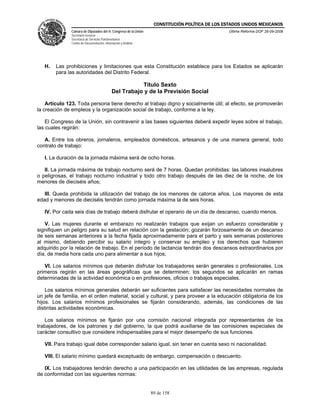CONSTITUCIÓN POLÍTICA DE LOS ESTADOS UNIDOS MEXICANOS
               Cámara de Diputados del H. Congreso de la Unión                                  Última Reforma DOF 26-09-2008
               Secretaría General
               Secretaría de Servicios Parlamentarios
               Centro de Documentación, Información y Análisis




   H.   Las prohibiciones y limitaciones que esta Constitución establece para los Estados se aplicarán
        para las autoridades del Distrito Federal.

                                                        Título Sexto
                                             Del Trabajo y de la Previsión Social

    Artículo 123. Toda persona tiene derecho al trabajo digno y socialmente útil; al efecto, se promoverán
la creación de empleos y la organización social de trabajo, conforme a la ley.

    El Congreso de la Unión, sin contravenir a las bases siguientes deberá expedir leyes sobre el trabajo,
las cuales regirán:

   A. Entre los obreros, jornaleros, empleados domésticos, artesanos y de una manera general, todo
contrato de trabajo:

   I. La duración de la jornada máxima será de ocho horas.

   II. La jornada máxima de trabajo nocturno será de 7 horas. Quedan prohibidas: las labores insalubres
o peligrosas, el trabajo nocturno industrial y todo otro trabajo después de las diez de la noche, de los
menores de dieciséis años;

   III. Queda prohibida la utilización del trabajo de los menores de catorce años. Los mayores de esta
edad y menores de dieciséis tendrán como jornada máxima la de seis horas.

   IV. Por cada seis días de trabajo deberá disfrutar el operario de un día de descanso, cuando menos.

   V. Las mujeres durante el embarazo no realizarán trabajos que exijan un esfuerzo considerable y
signifiquen un peligro para su salud en relación con la gestación; gozarán forzosamente de un descanso
de seis semanas anteriores a la fecha fijada aproximadamente para el parto y seis semanas posteriores
al mismo, debiendo percibir su salario íntegro y conservar su empleo y los derechos que hubieren
adquirido por la relación de trabajo. En el período de lactancia tendrán dos descansos extraordinarios por
día, de media hora cada uno para alimentar a sus hijos;

   VI. Los salarios mínimos que deberán disfrutar los trabajadores serán generales o profesionales. Los
primeros regirán en las áreas geográficas que se determinen; los segundos se aplicarán en ramas
determinadas de la actividad económica o en profesiones, oficios o trabajos especiales.

    Los salarios mínimos generales deberán ser suficientes para satisfacer las necesidades normales de
un jefe de familia, en el orden material, social y cultural, y para proveer a la educación obligatoria de los
hijos. Los salarios mínimos profesionales se fijarán considerando, además, las condiciones de las
distintas actividades económicas.

   Los salarios mínimos se fijarán por una comisión nacional integrada por representantes de los
trabajadores, de los patrones y del gobierno, la que podrá auxiliarse de las comisiones especiales de
carácter consultivo que considere indispensables para el mejor desempeño de sus funciones.

   VII. Para trabajo igual debe corresponder salario igual, sin tener en cuenta sexo ni nacionalidad.

   VIII. El salario mínimo quedará exceptuado de embargo, compensación o descuento.

   IX. Los trabajadores tendrán derecho a una participación en las utilidades de las empresas, regulada
de conformidad con las siguientes normas:


                                                                 89 de 158
 