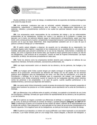 CONSTITUCIÓN POLÍTICA DE LOS ESTADOS UNIDOS MEXICANOS
               Cámara de Diputados del H. Congreso de la Unión                                  Última Reforma DOF 26-09-2008
               Secretaría General
               Secretaría de Servicios Parlamentarios
               Centro de Documentación, Información y Análisis




   Queda prohibido en todo centro de trabajo, el establecimiento de expendios de bebidas embriagantes
y de casas de juego de azar.

    XIII. Las empresas, cualquiera que sea su actividad, estarán obligadas a proporcionar a sus
trabajadores, capacitación o adiestramiento para el trabajo. La ley reglamentaria determinará los
sistemas, métodos y procedimientos conforme a los cuales los patrones deberán cumplir con dicha
obligación.

    XIV. Los empresarios serán responsables de los accidentes del trabajo y de las enfermedades
profesionales de los trabajadores, sufridas con motivo o en ejercicio de la profesión o trabajo que
ejecuten; por lo tanto, los patronos deberán pagar la indemnización correspondiente, según que haya
traído como consecuencia la muerte o simplemente incapacidad temporal o permanente para trabajar, de
acuerdo con lo que las leyes determinen. Esta responsabilidad subsistirá aún en el caso de que el
patrono contrate el trabajo por un intermediario.

   XV. El patrón estará obligado a observar, de acuerdo con la naturaleza de su negociación, los
preceptos legales sobre higiene y seguridad en las instalaciones de su establecimiento, y a adoptar las
medidas adecuadas para prevenir accidentes en el uso de las máquinas, instrumentos y materiales de
trabajo, así como a organizar de tal manera éste, que resulte la mayor garantía para la salud y la vida de
los trabajadores, y del producto de la concepción, cuando se trate de mujeres embarazadas. Las leyes
contendrán, al efecto, las sanciones procedentes en cada caso;

   XVI. Tanto los obreros como los empresarios tendrán derecho para coaligarse en defensa de sus
respectivos intereses, formando sindicatos, asociaciones profesionales, etc.

   XVII. Las leyes reconocerán como un derecho de los obreros y de los patronos, las huelgas y los
paros.

   XVIII. Las huelgas serán lícitas cuando tengan por objeto conseguir el equilibrio entre los diversos
factores de la producción, armonizando los derechos del trabajo con los del capital. En los servicios
públicos será obligatorio para los trabajadores dar aviso, con diez días de anticipación, a la Junta de
Conciliación y Arbitraje, de la fecha señalada para la suspensión del trabajo. Las huelgas serán
consideradas como ilícitas únicamente cuando la mayoría de los huelguistas ejerciera actos violentos
contra las personas o las propiedades, o en caso de guerra, cuando aquéllos pertenezcan a los
establecimientos y servicios que dependan del Gobierno.

   XIX. Los paros serán lícitos únicamente cuando el exceso de producción haga necesario suspender el
trabajo para mantener los precios en un límite costeable, previa aprobación de la Junta de Conciliación y
Arbitraje.

   XX. Las diferencias o los conflictos entre el capital y el trabajo, se sujetarán a la decisión de una Junta
de Conciliación y Arbitraje, formada por igual número de representantes de los obreros y de los patronos,
y uno del Gobierno.

    XXI. Si el patrono se negare a someter sus diferencias al arbitraje o a aceptar el laudo pronunciado
por la Junta, se dará por terminado el contrato de trabajo y quedará abligado (obligado, sic DOF 21-11-
1962) a indemnizar al obrero con el importe de tres meses de salario, además de la responsabilidad que
le resulte del conflicto. Esta disposición no será aplicable en los casos de las acciones consignadas en la
fracción siguiente. Si la negativa fuere de los trabajadores, se dará por terminado el contrato de trabajo.

   XXII. El patrono que despida a un obrero sin causa justificada o por haber ingresado a una asociación
o sindicato, o por haber tomado parte en una huelga lícita, estará obligado, a elección del trabajador, a


                                                                 91 de 158
 