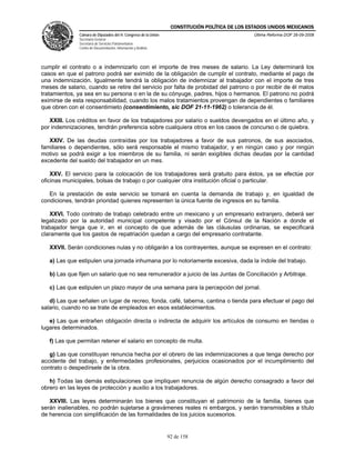 CONSTITUCIÓN POLÍTICA DE LOS ESTADOS UNIDOS MEXICANOS
               Cámara de Diputados del H. Congreso de la Unión                                  Última Reforma DOF 26-09-2008
               Secretaría General
               Secretaría de Servicios Parlamentarios
               Centro de Documentación, Información y Análisis




cumplir el contrato o a indemnizarlo con el importe de tres meses de salario. La Ley determinará los
casos en que el patrono podrá ser eximido de la obligación de cumplir el contrato, mediante el pago de
una indemnización. Igualmente tendrá la obligación de indemnizar al trabajador con el importe de tres
meses de salario, cuando se retire del servicio por falta de probidad del patrono o por recibir de él malos
tratamientos, ya sea en su persona o en la de su cónyuge, padres, hijos o hermanos. El patrono no podrá
eximirse de esta responsabilidad, cuando los malos tratamientos provengan de dependientes o familiares
que obren con el consentimieto (consentimiento, sic DOF 21-11-1962) o tolerancia de él.

   XXIII. Los créditos en favor de los trabajadores por salario o sueldos devengados en el último año, y
por indemnizaciones, tendrán preferencia sobre cualquiera otros en los casos de concurso o de quiebra.

   XXIV. De las deudas contraídas por los trabajadores a favor de sus patronos, de sus asociados,
familiares o dependientes, sólo será responsable el mismo trabajador, y en ningún caso y por ningún
motivo se podrá exigir a los miembros de su familia, ni serán exigibles dichas deudas por la cantidad
excedente del sueldo del trabajador en un mes.

    XXV. El servicio para la colocación de los trabajadores será gratuito para éstos, ya se efectúe por
oficinas municipales, bolsas de trabajo o por cualquier otra institución oficial o particular.

   En la prestación de este servicio se tomará en cuenta la demanda de trabajo y, en igualdad de
condiciones, tendrán prioridad quienes representen la única fuente de ingresos en su familia.

   XXVI. Todo contrato de trabajo celebrado entre un mexicano y un empresario extranjero, deberá ser
legalizado por la autoridad municipal competente y visado por el Cónsul de la Nación a donde el
trabajador tenga que ir, en el concepto de que además de las cláusulas ordinarias, se especificará
claramente que los gastos de repatriación quedan a cargo del empresario contratante.

   XXVII. Serán condiciones nulas y no obligarán a los contrayentes, aunque se expresen en el contrato:

   a) Las que estipulen una jornada inhumana por lo notoriamente excesiva, dada la índole del trabajo.

   b) Las que fijen un salario que no sea remunerador a juicio de las Juntas de Conciliación y Arbitraje.

   c) Las que estipulen un plazo mayor de una semana para la percepción del jornal.

   d) Las que señalen un lugar de recreo, fonda, café, taberna, cantina o tienda para efectuar el pago del
salario, cuando no se trate de empleados en esos establecimientos.

   e) Las que entrañen obligación directa o indirecta de adquirir los artículos de consumo en tiendas o
lugares determinados.

   f) Las que permitan retener el salario en concepto de multa.

   g) Las que constituyan renuncia hecha por el obrero de las indemnizaciones a que tenga derecho por
accidente del trabajo, y enfermedades profesionales, perjuicios ocasionados por el incumplimiento del
contrato o despedírsele de la obra.

   h) Todas las demás estipulaciones que impliquen renuncia de algún derecho consagrado a favor del
obrero en las leyes de protección y auxilio a los trabajadores.

   XXVIII. Las leyes determinarán los bienes que constituyan el patrimonio de la familia, bienes que
serán inalienables, no podrán sujetarse a gravámenes reales ni embargos, y serán transmisibles a título
de herencia con simplificación de las formalidades de los juicios sucesorios.


                                                                 92 de 158
 