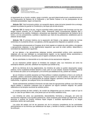 CONSTITUCIÓN POLÍTICA DE LOS ESTADOS UNIDOS MEXICANOS
               Cámara de Diputados del H. Congreso de la Unión                                  Última Reforma DOF 26-09-2008
               Secretaría General
               Secretaría de Servicios Parlamentarios
               Centro de Documentación, Información y Análisis




el desempeño de su función, empleo, cargo o comisión, que será determinada anual y equitativamente en
los Presupuestos de Egresos de la Federación y del Distrito Federal o en los presupuestos de las
entidades paraestatales, según corresponda.

   Artículo 128. Todo funcionario público, sin excepción alguna, antes de tomar posesión de su encargo,
prestará la protesta de guardar la Constitución y las leyes que de ella emanen.

   Artículo 129. En tiempo de paz, ninguna autoridad militar puede ejercer más funciones que las que
tengan exacta conexión con la disciplina militar. Solamente habrá Comandancias Militares fijas y
permanentes en los castillos, fortalezas y almacenes que dependan inmediatamente del Gobierno de la
Unión; o en los campamentos, cuarteles o depósitos que, fuera de las poblaciones, estableciere para la
estación de las tropas.

   Artículo 130. El principio histórico de la separación del Estado y las iglesias orienta las normas
contenidas en el presente artículo. Las iglesias y demás agrupaciones religiosas se sujetarán a la ley.

   Corresponde exclusivamente al Congreso de la Unión legislar en materia de culto público y de iglesias
y agrupaciones religiosas. La ley reglamentaria respectiva, que será de orden público, desarrollará y
concretará las disposiciones siguientes:

    a) Las iglesias y las agrupaciones religiosas tendrán personalidad jurídica como asociaciones
religiosas una vez que obtengan su correspondiente registro. La ley regulará dichas asociaciones y
determinará las condiciones y requisitos para el registro constitutivo de las mismas.

   b) Las autoridades no intervendrán en la vida interna de las asociaciones religiosas;

   c) Los mexicanos podrán ejercer el ministerio de cualquier culto. Los mexicanos así como los
extranjeros deberán, para ello, satisfacer los requisitos que señale la ley;

   d) En los términos de la ley reglamentaria, los ministros de cultos no podrán desempeñar cargos
públicos. Como ciudadanos tendrán derecho a votar, pero no a ser votados. Quienes hubieren dejado de
ser ministros de cultos con la anticipación y en la forma que establezca la ley, podrán ser votados.

    e) Los ministros no podrán asociarse con fines políticos ni realizar proselitismo a favor o en contra de
candidato, partido o asociación política alguna. Tampoco podrán en reunión pública, en actos del culto o
de propaganda religiosa, ni en publicaciones de carácter religioso, oponerse a las leyes del país o a sus
instituciones, ni agraviar, de cualquier forma, los símbolos patrios.

   Queda estrictamente prohibida la formación de toda clase de agrupaciones políticas cuyo título tenga
alguna palabra o indicación cualquiera que la relacione con alguna confesión religiosa. No podrán
celebrarse en los templos reuniones de carácter político.

   La simple promesa de decir verdad y de cumplir las obligaciones que se contraen, sujeta al que la
hace, en caso de que faltare a ella, a las penas que con tal motivo establece la ley.

   Los ministros de cultos, sus ascendientes, descendientes, hermanos y cónyuges, así como las
asociaciones religiosas a que aquellos pertenezcan, serán incapaces para heredar por testamento, de las
personas a quienes los propios ministros hayan dirigido o auxiliado espiritualmente y no tengan
parentesco dentro del cuarto grado.

    Los actos del estado civil de las personas son de la exclusiva competencia de las autoridades
administrativas en los términos que establezcan las leyes, y tendrán la fuerza y validez que las mismas
les atribuyan.


                                                                 97 de 158
 