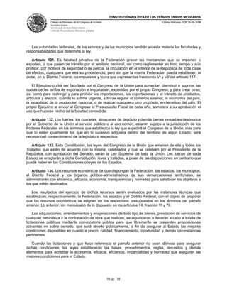 CONSTITUCIÓN POLÍTICA DE LOS ESTADOS UNIDOS MEXICANOS
               Cámara de Diputados del H. Congreso de la Unión                                  Última Reforma DOF 26-09-2008
               Secretaría General
               Secretaría de Servicios Parlamentarios
               Centro de Documentación, Información y Análisis




   Las autoridades federales, de los estados y de los municipios tendrán en esta materia las facultades y
responsabilidades que determine la ley.

    Artículo 131. Es facultad privativa de la Federación gravar las mercancías que se importen o
exporten, o que pasen de tránsito por el territorio nacional, así como reglamentar en todo tiempo y aún
prohibir, por motivos de seguridad o de policía, la circulación en el interior de la República de toda clase
de efectos, cualquiera que sea su procedencia; pero sin que la misma Federación pueda establecer, ni
dictar, en el Distrito Federal, los impuestos y leyes que expresan las fracciones VI y VII del artículo 117.

    El Ejecutivo podrá ser facultado por el Congreso de la Unión para aumentar, disminuir o suprimir las
cuotas de las tarifas de exportación e importación, expedidas por el propio Congreso, y para crear otras;
así como para restringir y para prohibir las importaciones, las exportaciones y el tránsito de productos,
artículos y efectos, cuando lo estime urgente, a fin de regular el comercio exterior, la economía del país,
la estabilidad de la producción nacional, o de realizar cualquiera otro propósito, en beneficio del país. El
propio Ejecutivo al enviar al Congreso el Presupuesto Fiscal de cada año, someterá a su aprobación el
uso que hubiese hecho de la facultad concedida.

   Artículo 132. Los fuertes, los cuarteles, almacenes de depósito y demás bienes inmuebles destinados
por el Gobierno de la Unión al servicio público o al uso común, estarán sujetos a la jurisdicción de los
Poderes Federales en los términos que establezca la ley que expedirá el Congreso de la Unión; mas para
que lo estén igualmente los que en lo sucesivo adquiera dentro del territorio de algún Estado, será
necesario el consentimiento de la legislatura respectiva.

   Artículo 133. Esta Constitución, las leyes del Congreso de la Unión que emanen de ella y todos los
Tratados que estén de acuerdo con la misma, celebrados y que se celebren por el Presidente de la
República, con aprobación del Senado, serán la Ley Suprema de toda la Unión. Los jueces de cada
Estado se arreglarán a dicha Constitución, leyes y tratados, a pesar de las disposiciones en contrario que
pueda haber en las Constituciones o leyes de los Estados.

    Artículo 134. Los recursos económicos de que dispongan la Federación, los estados, los municipios,
el Distrito Federal y los órganos político-administrativos de sus demarcaciones territoriales, se
administrarán con eficiencia, eficacia, economía, transparencia y honradez para satisfacer los objetivos a
los que estén destinados.

   Los resultados del ejercicio de dichos recursos serán evaluados por las instancias técnicas que
establezcan, respectivamente, la Federación, los estados y el Distrito Federal, con el objeto de propiciar
que los recursos económicos se asignen en los respectivos presupuestos en los términos del párrafo
anterior. Lo anterior, sin menoscabo de lo dispuesto en los artículos 74, fracción VI y 79.

     Las adquisiciones, arrendamientos y enajenaciones de todo tipo de bienes, prestación de servicios de
cualquier naturaleza y la contratación de obra que realicen, se adjudicarán o llevarán a cabo a través de
licitaciones públicas mediante convocatoria pública para que libremente se presenten proposiciones
solventes en sobre cerrado, que será abierto públicamente, a fin de asegurar al Estado las mejores
condiciones disponibles en cuanto a precio, calidad, financiamiento, oportunidad y demás circunstancias
pertinentes.

   Cuando las licitaciones a que hace referencia el párrafo anterior no sean idóneas para asegurar
dichas condiciones, las leyes establecerán las bases, procedimientos, reglas, requisitos y demás
elementos para acreditar la economía, eficacia, eficiencia, imparcialidad y honradez que aseguren las
mejores condiciones para el Estado.




                                                                 98 de 158
 