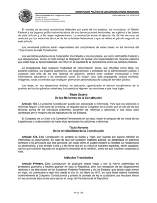 CONSTITUCIÓN POLÍTICA DE LOS ESTADOS UNIDOS MEXICANOS
               Cámara de Diputados del H. Congreso de la Unión                                    Última Reforma DOF 26-09-2008
               Secretaría General
               Secretaría de Servicios Parlamentarios
               Centro de Documentación, Información y Análisis




   El manejo de recursos económicos federales por parte de los estados, los municipios, el Distrito
Federal y los órganos político-administrativos de sus demarcaciones territoriales, se sujetará a las bases
de este artículo y a las leyes reglamentarias. La evaluación sobre el ejercicio de dichos recursos se
realizará por las instancias técnicas de las entidades federativas a que se refiere el párrafo segundo de
este artículo.

    Los servidores públicos serán responsables del cumplimiento de estas bases en los términos del
Título Cuarto de esta Constitución.

   Los servidores públicos de la Federación, los Estados y los municipios, así como del Distrito Federal y
sus delegaciones, tienen en todo tiempo la obligación de aplicar con imparcialidad los recursos públicos
que están bajo su responsabilidad, sin influir en la equidad de la competencia entre los partidos políticos.

    La propaganda, bajo cualquier modalidad de comunicación social, que difundan como tales, los
poderes públicos, los órganos autónomos, las dependencias y entidades de la administración pública y
cualquier otro ente de los tres órdenes de gobierno, deberá tener carácter institucional y fines
informativos, educativos o de orientación social. En ningún caso esta propaganda incluirá nombres,
imágenes, voces o símbolos que impliquen promoción personalizada de cualquier servidor público.

   Las leyes, en sus respectivos ámbitos de aplicación, garantizarán el estricto cumplimiento de lo
previsto en los dos párrafos anteriores, incluyendo el régimen de sanciones a que haya lugar.

                                                        Título Octavo
                                             De las Reformas de la Constitución

    Artículo 135. La presente Constitución puede ser adicionada o reformada. Para que las adiciones o
reformas lleguen a ser parte de la misma, se requiere que el Congreso de la Unión, por el voto de las dos
terceras partes de los individuos presentes, acuerden las reformas o adiciones, y que éstas sean
aprobadas por la mayoría de las legislaturas de los Estados.

   El Congreso de la Unión o la Comisión Permanente en su caso, harán el cómputo de los votos de las
Legislaturas y la declaración de haber sido aprobadas las adiciones o reformas.

                                                        Título Noveno
                                           De la Inviolabilidad de la Constitución

    Artículo 136. Esta Constitución no perderá su fuerza y vigor, aun cuando por alguna rebelión se
interrumpa su observancia. En caso de que por cualquier trastorno público, se establezca un gobierno
contrario a los principios que ella sanciona, tan luego como el pueblo recobre su libertad, se restablecerá
su observancia, y con arreglo a ella y a las leyes que en su virtud se hubieren expedido, serán juzgados,
así los que hubieren figurado en el gobierno emanado de la rebelión, como los que hubieren cooperado a
ésta.

                                                            Artículos Transitorios

    Artículo Primero. Esta Constitución se publicará desde luego y con la mayor solemnidad se
protestará guardarla y hacerla guardar en toda la República; pero con excepción de las disposiciones
relativas a las elecciones de los Supremos Poderes Federales y de los Estados, que desde luego entran
en vigor, no comenzará a regir sino desde el día 1o. de Mayo de 1917, en cuya fecha deberá instalarse
solemnemente el Congreso Constitucional y prestar la protesta de ley el ciudadano que resultare electo
en las próximas elecciones para ejercer el cargo de Presidente de la República.




                                                                   99 de 158
 